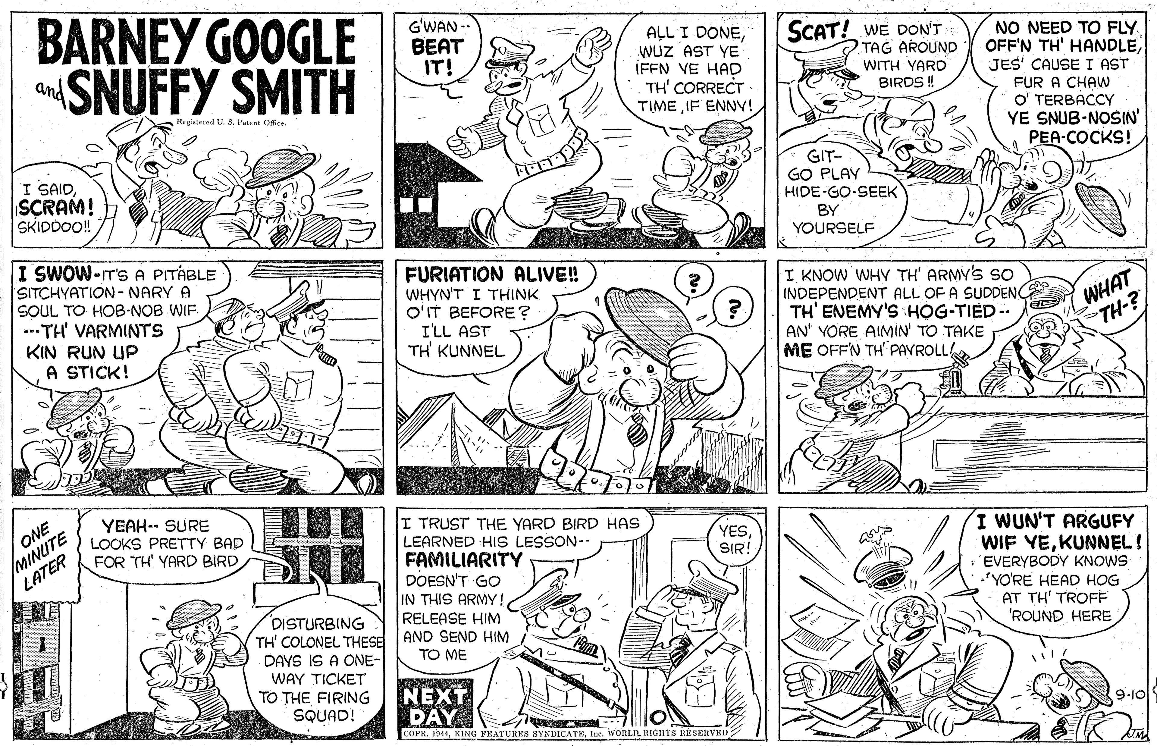 Line OCR: BARNEY GOOGLE SNUFFY SMITH G'WAN -- BEAT IT! ALL I DONEWUZ AST YE IFFN VE HAD TH' CORRECT TIMEIF ENNY! SCAT! WE DON'T TAG AROUND WITH YARD BIRDS ! NO NEED TO FLY OFF'N TH' HANDLEJES' CAUSE I AST and FUR A CHAW O' TERBACCY YE SNUB-NOSIN PEA-COCKS! Registered U. S. Pateat Olice I SAIDSCRAM! SKIDDOO! GIT- GO PLAY HIDE-GO-SEEK BY YOURSELF I SWOW-IT'S A PITÁBLE SITCHYATION - NARY A SOUL TO HOB-NOB WIF ---TH' VARMINTS KIN RUN UP A STICK! FURIATION ALIVE! WHYN'T I THINK O'IT BEFORE? I'LL AST TH' KUNNEL I KNOW WHY TH' ARMY's so INDEPENDENT ALL OF A SUDDENC TH' ENEMY'S :HOG-TIED -- AN' YORE AIMIN' TO TAKE ME OFF'N TH PAYROLL WHAT TH-? ONE MINUTE LATER YEAH-- SURE LOOKS PRETTY BAD FOR TH' YARD BIRDI TRUST THE YARD BIRD HAS LEARNED HIs LESSON-- FAMILIARITY DOESN'T GO IN THIS ARMY! RELEASE HIM AND SEND HIM I WUN'T ARGUFY WIF YEKUNNEL! EVERYBODY KNOWS *YO'RE HEAD HOG AT TH' TROFF 'ROUND HERE YESSIR! DISTURBING TH' COLONEL THESE DAYS IS A ONE- WAY TICKET TO THE FIRING SQUAD! TO ME NEXT DAY COPR. 1941Ine. WORLIL RIGHTS KÉSERVED 9-10 BARNEY GOOGLE SNUFFY SMITH G'WAN -- BEAT IT! ALL I DONEWUZ AST YE IFFN VE HAD TH' CORRECT TIMEIF ENNY! SCAT! WE DON'T TAG AROUND WITH YARD BIRDS ! NO NEED TO FLY OFF'N TH' HANDLEJES' CAUSE I AST and FUR A CHAW O' TERBACCY YE SNUB-NOSIN PEA-COCKS! Registered U. S. Pateat Olice I SAIDSCRAM! SKIDDOO! GIT- GO PLAY HIDE-GO-SEEK BY YOURSELF I SWOW-IT'S A PITÁBLE SITCHYATION - NARY A SOUL TO HOB-NOB WIF ---TH' VARMINTS KIN RUN UP A STICK! FURIATION ALIVE! WHYN'T I THINK O'IT BEFORE? I'LL AST TH' KUNNEL I KNOW WHY TH' ARMY's so INDEPENDENT ALL OF A SUDDENC TH' ENEMY'S :HOG-TIED -- AN' YORE AIMIN' TO TAKE ME OFF'N TH PAYROLL WHAT TH-? ONE MINUTE LATER YEAH-- SURE LOOKS PRETTY BAD FOR TH' YARD BIRDI TRUST THE YARD BIRD HAS LEARNED HIs LESSON-- FAMILIARITY DOESN'T GO IN THIS ARMY! RELEASE HIM AND SEND HIM I WUN'T ARGUFY WIF YEKUNNEL! EVERYBODY KNOWS *YO'RE HEAD HOG AT TH' TROFF 'ROUND HERE YESSIR! DISTURBING TH' COLONEL THESE DAYS IS A ONE- WAY TICKET TO THE FIRING SQUAD! TO ME NEXT DAY COPR. 1941KING YEATURES SYNDICATEIne. WORLIL RIGHTS KÉSERVED 9-10
