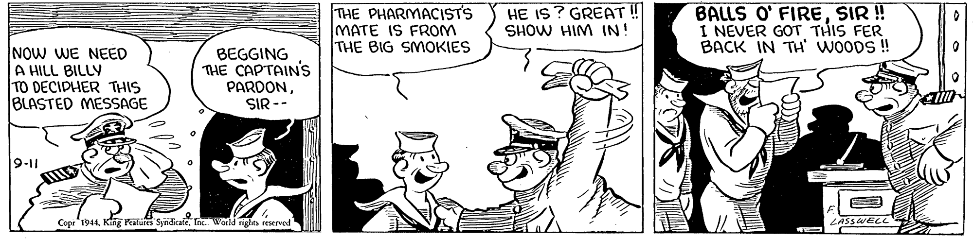 Mammal OCR: THE PHARMACISTS MATE IS FROM THE BIG SMOKIES HE IS ? GREAT ! SHOW HIM IN! BALLS O' FIRESIR ! I NEVER GOT THIS FER BACK IN TH' WOODS ! NOW WE NEED A HILL BILLY TO DECIDHER THIS BLASTED MESSAGE BEGGING THE CAPTAIN'S PARDONSIR -- 9-11 Copr 1944Tox. World rights reserved LASSWECC THE PHARMACISTS MATE IS FROM THE BIG SMOKIES HE IS ? GREAT ! SHOW HIM IN! BALLS O' FIRESIR ! I NEVER GOT THIS FER BACK IN TH' WOODS ! NOW WE NEED A HILL BILLY TO DECIDHER THIS BLASTED MESSAGE BEGGING THE CAPTAIN'S PARDONSIR -- 9-11 Copr 1944King Peatures SyndicateTox. World rights reserved LASSWECC