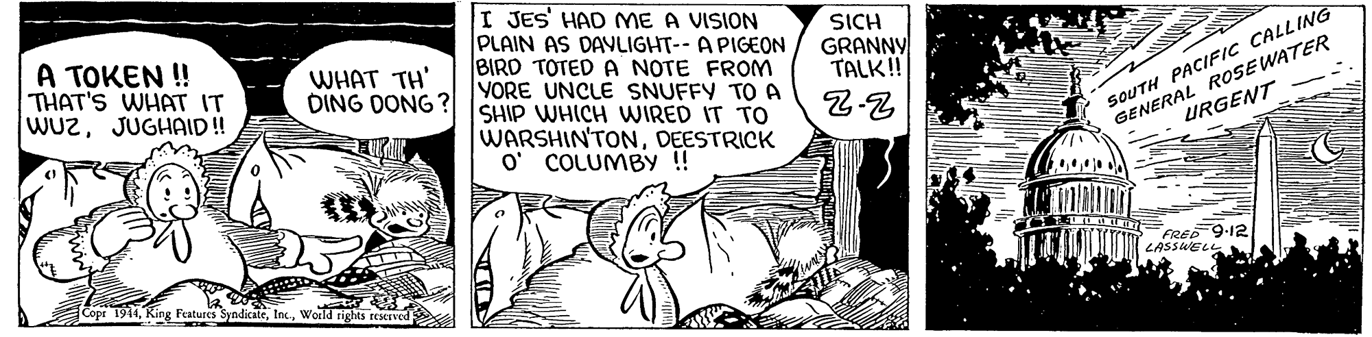 Art OCR: I JES' HAD ME A VISION PLAIN AS DAVLIGHT-- A PIGEON BIRD TOTED A NOTE FROM YORE UNCLE SNUFFY TO A SHIP WHICH WIRED IT TO WARSHIN'TONDEESTRICK O' COLUMBY !! A TOKEN ! THAT'S WHAT IT WUzJUGHAID! SICH GRANNY TALK! SOUTH PACIFIC CALLING GENERAL ROSE WATER URGENT WHAT TH' DING DONG ? FRED 9-12 LASSWEL Copr 1914World rights reserved I JES' HAD ME A VISION PLAIN AS DAVLIGHT-- A PIGEON BIRD TOTED A NOTE FROM YORE UNCLE SNUFFY TO A SHIP WHICH WIRED IT TO WARSHIN'TONDEESTRICK O' COLUMBY !! A TOKEN ! THAT'S WHAT IT WUzJUGHAID! SICH GRANNY TALK! SOUTH PACIFIC CALLING GENERAL ROSE WATER URGENT WHAT TH' DING DONG ? FRED 9-12 LASSWEL Copr 1914King Features SyndicateWorld rights reserved