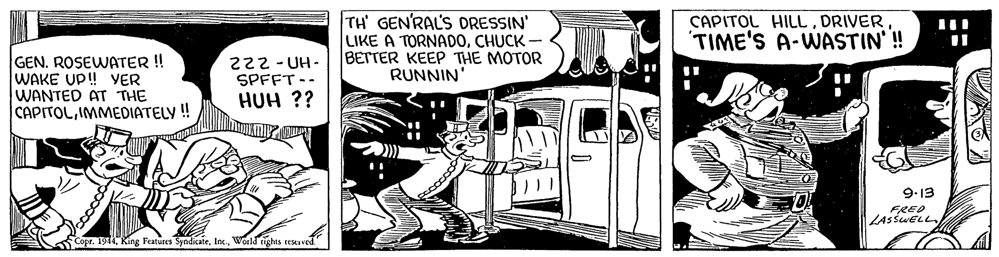 Comic book OCR: TH' GEN'RAL'S ORESSIN' LIKE A TORNADOCHUCK- BETTER KEEP THE MOTOR RUNNIN' CAPITOL HILLDRIVER TIME'S A-WASTIN'! GEN. ROSEWATER !! WAKE UP! YER WANTED AT THE CAPITOLIMMEDIATELY ! 222 - UH- SPFFT-- HUH ?? 9.13 FRED LASSWELL Copr. 1944World tights reserved. TH' GEN'RAL'S ORESSIN' LIKE A TORNADOCHUCK- BETTER KEEP THE MOTOR RUNNIN' CAPITOL HILLDRIVER TIME'S A-WASTIN'! GEN. ROSEWATER !! WAKE UP! YER WANTED AT THE CAPITOLIMMEDIATELY ! 222 - UH- SPFFT-- HUH ?? 9.13 FRED LASSWELL Copr. 1944King Features SyndicateWorld tights reserved.