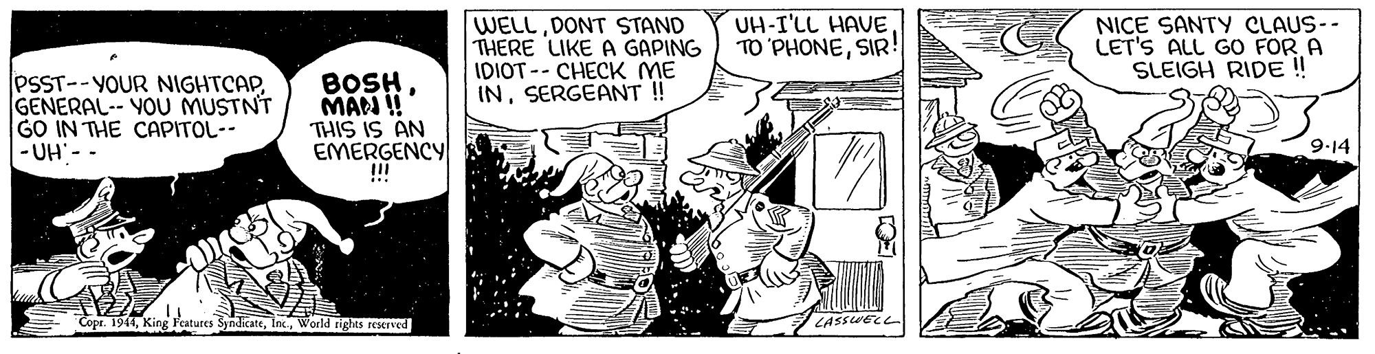 Design OCR: WELLDONT STAND THERE LIKE A GAPING IDIOT -- CHECK ME INSERGEANT ! UH-I'LL HAVESIR! NICE SANTY CLAUS-- LET'S ALL GO FOR A SLEIGH RIDE !! PSST--YOUR NIGHTCAPGENERAL-- YOU MUSTNT GO IN THE CAPITOL-- -UH - - BOSH MAN ! THIS IS AN EMERGENCY !! 9-14 Copr. 1944World rights reserved LASSWECL WELLDONT STAND THERE LIKE A GAPING IDIOT -- CHECK ME INSERGEANT ! UH-I'LL HAVETO 'PHONESIR! NICE SANTY CLAUS-- LET'S ALL GO FOR A SLEIGH RIDE !! PSST--YOUR NIGHTCAPGENERAL-- YOU MUSTNT GO IN THE CAPITOL-- -UH - - BOSH MAN ! THIS IS AN EMERGENCY !! 9-14 Copr. 1944King Features SyndicateWorld rights reserved LASSWECL