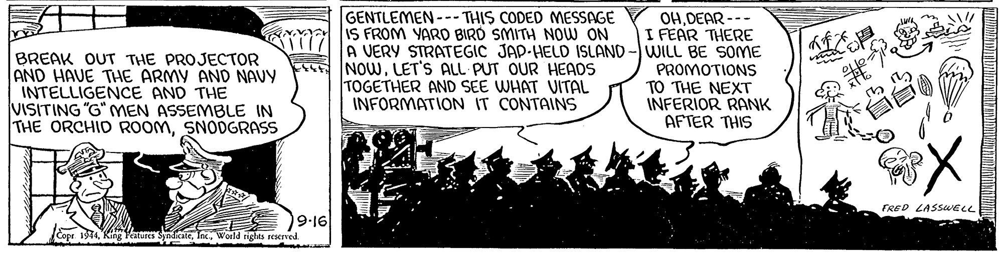 Illustration OCR: GENTLEMEN --- THIS CODED MESSAGE IS FROM YARD BIRD SMITH NOW ON OHDEAR --- I FEAR THERE A VERY STRATEGIC JAP-HELD ISLAND - WILL BE SOME PROMOTIONS TO THE NEXT INFERIOR RANK AFTER THIS ?f?? BREAK OUT THE PROJECTOR AND HAVE THE ARMY AND NAVY INTELLIGENCE AND THE VISITING "G" MEN ASSEMBLE IN THE ORCHID ROOMSNODGRASS NOWLET'S ALL PUT OUR HEADS TOGETHER AND SEE WHAT VITAL INFORMATION IT CONTAINS FRED LASSUELL 9-16 Copr 1974King eatures eWorld rights rescrved. GENTLEMEN --- THIS CODED MESSAGE IS FROM YARD BIRD SMITH NOW ON OHDEAR --- I FEAR THERE A VERY STRATEGIC JAP-HELD ISLAND - WILL BE SOME PROMOTIONS TO THE NEXT INFERIOR RANK AFTER THIS ? f ? ? BREAK OUT THE PROJECTOR AND HAVE THE ARMY AND NAVY INTELLIGENCE AND THE VISITING "G" MEN ASSEMBLE IN THE ORCHID ROOMSNODGRASS NOWLET'S ALL PUT OUR HEADS TOGETHER AND SEE WHAT VITAL INFORMATION IT CONTAINS FRED LASSUELL 9-16 Copr 1974King eatures eWorld rights rescrved.