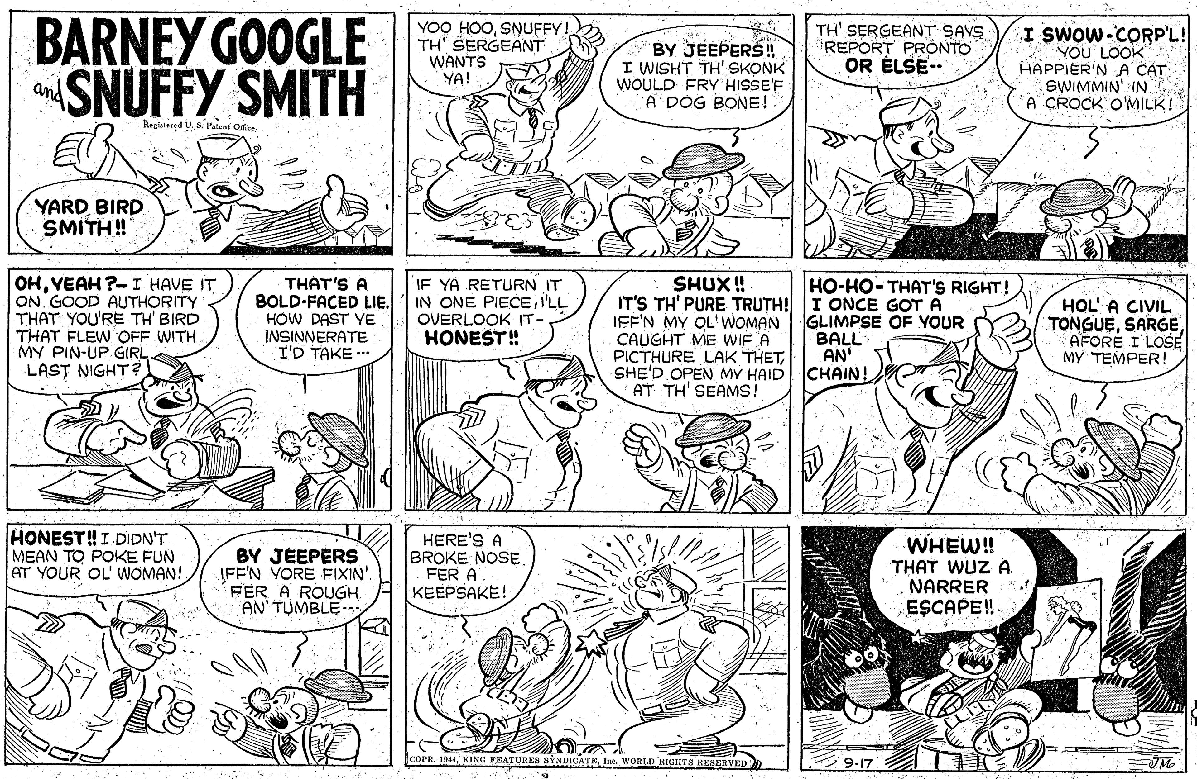 Gesture OCR: BARNEY GOOGLE SNUFFY SMITH YOO HOOSNUFFY! TH' SERGEANT WANTS YA! BY JEEPERS! I WISHT TH! SKONK WOULD FRY HISSE'F A DOG BONE! TH' SERGEANT SAVS REPORT PRONTO OR ÉLSE-- I SWOW-CORP'L! YOU LOOK HAPPIER'N A CAT SWIMMIN' IN A ÇROCK O'MILK! and Regintened U. S. Palent Offte YARDBIRD SMITH ! OHVEAH ?-I HAVE IT ON GOOD AUTHORITY THAT YOU'RE TH' BIRD THAT FLEW OFF WITH. MY PIN-UP GIRL LAST NIGHT ? IF YA RETURN IT IN ONE PIECEI'LL OVERLOOK IT - HONEST! HO-HO- THAT'S RIGHT! THAT'S A BOLD-FACED LIE. HOW PAST YE INSINNERATE I'D TAKE ... SHUX ! IT'S TH' PURE TRUTH! I ONCE GOT A IEF'N MY OL'WOMAN CAUGHT ME WIF A PICTHURE LAK THETSHE'D OPEN MY HAID AT TH' SEAMS! GLIMPSE OF YOUR BALL AN' CHAIN! HOL' A CIVIL TONGUEAFORE I LOSE MY TEMPER! HONEST!I DIDN'T MEAN TO POKE FUN AT YOUR OL' WOMAN! BY JEEPERS IFF'N YORE FIXIN'. FER A ROUGH. AN' TUMBLE HERE BROKE NOSE. FER A KEEPSAKE! WHEW! THAT WUZ A NARRER ESCAPE!. COPR. 1014KING FEATURES SYNDICATE Ine. WORLD RIGHTS RESERVED ? 9.17 BARNEY GOOGLE SNUFFY SMITH YOO HOOSNUFFY! TH' SERGEANT WANTS YA! BY JEEPERS! I WISHT TH! SKONK WOULD FRY HISSE'F A DOG BONE! TH' SERGEANT SAVS REPORT PRONTO OR ÉLSE-- I SWOW-CORP'L! YOU LOOK HAPPIER'N A CAT SWIMMIN' IN A ÇROCK O'MILK! and Regintened U. S. Palent Offte YARDBIRD SMITH ! OHVEAH ?-I HAVE IT ON GOOD AUTHORITY THAT YOU'RE TH' BIRD THAT FLEW OFF WITH. MY PIN-UP GIRL LAST NIGHT ? IF YA RETURN IT IN ONE PIECEI'LL OVERLOOK IT - HONEST! HO-HO- THAT'S RIGHT! THAT'S A BOLD-FACED LIE. HOW PAST YE INSINNERATE I'D TAKE ... SHUX ! IT'S TH' PURE TRUTH! I ONCE GOT A IEF'N MY OL'WOMAN CAUGHT ME WIF A PICTHURE LAK THETSHE'D OPEN MY HAID AT TH' SEAMS! GLIMPSE OF YOUR BALL AN' CHAIN! HOL' A CIVIL TONGUEAFORE I LOSE MY TEMPER! HONEST!I DIDN'T MEAN TO POKE FUN AT YOUR OL' WOMAN! BY JEEPERS IFF'N YORE FIXIN'. FER A ROUGH. AN' TUMBLE HERE BROKE NOSE. FER A KEEPSAKE! WHEW! THAT WUZ A NARRER ESCAPE!. COPR. 1014KING FEATURES SYNDICATE Ine. WORLD RIGHTS RESERVED ? 9.17