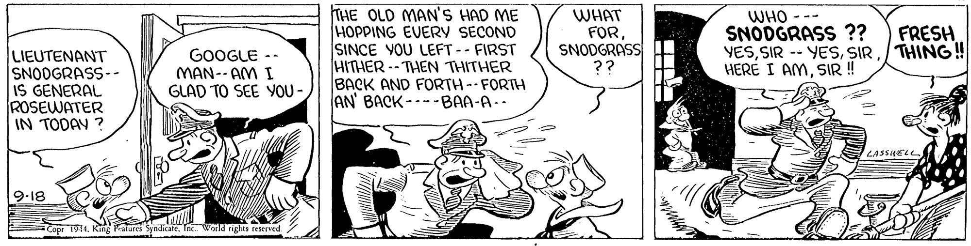 Art OCR: THE OLD MAN'S HAD ME HOPPING EVERY SECOND SINCE YOU LEFT-- FIRST HITHER -- THEN THITHER BACK AND FORTH--FORTH AN' BACK--- -BAA-A.- WHAT FORSNODGRASS ?? WHO --- SNODGRASS ?? YES/THING! HERE I AMSIR ! FRESH LIEUTENANT SNODGRASS-- IS GENERAL ROSEWATER IN TODAY ? GOOGLE -- MAN-- AM I GLAD TO SEE YOU- LASSKELL 9.18 Copr 1911. King atures Syndicate. In. World rights reserved THE OLD MAN'S HAD ME HOPPING EVERY SECOND SINCE YOU LEFT-- FIRST HITHER -- THEN THITHER BACK AND FORTH--FORTH AN' BACK--- -BAA-A.- WHAT FORSNODGRASS ?? WHO --- SNODGRASS ?? YESSIR -- YES/THING! HERE I AMSIR ! FRESH LIEUTENANT SNODGRASS-- IS GENERAL ROSEWATER IN TODAY ? GOOGLE -- MAN-- AM I GLAD TO SEE YOU- LASSKELL 9.18 Copr 1911. King atures Syndicate. In. World rights reserved