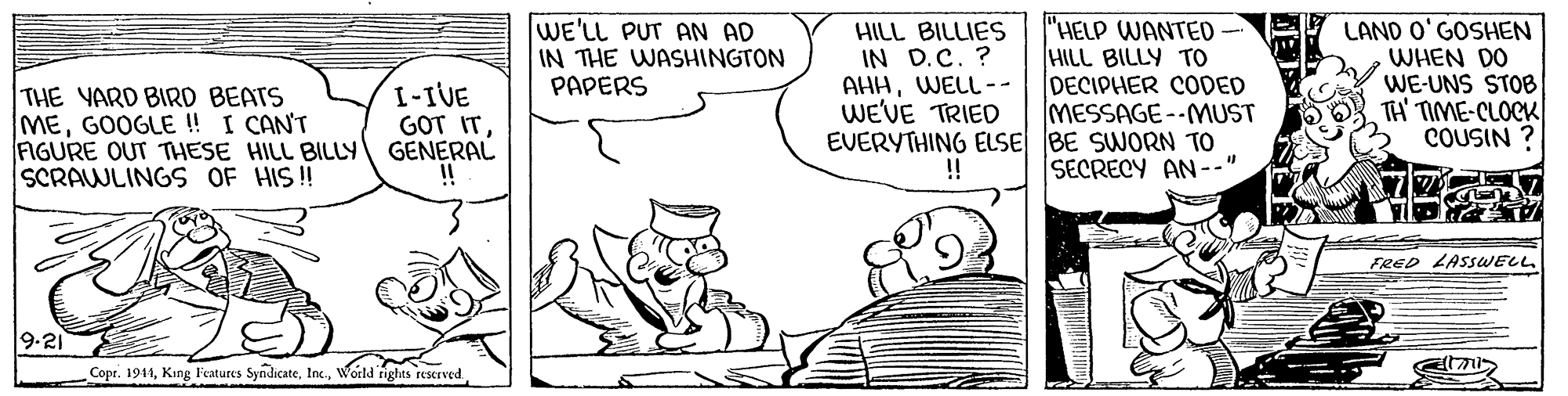 Font OCR: "HELP WANTED HILL BILLY TO DECIPHER CODED MESSAGE--MUST EVERYTHING ELSE BE SWORN TO SECRECY AN--" THE YARD BIRD BEATS MEGOOGLE ! I CAN'T FIGURE OUT THESE HILL BILLY GENERAL SCRAWLINGS OF HIS! WE'LL PUT AN AD IN THE WASHINGTON PAPERS HILL BILLIES IN D.C. ? AHHWELL-- WE'VE TRIED LAND O'GOSHEN WHEN DO WE-UNS STOB TH' TIME-CLOCK COUSIN ? I-IVE GOT IT!! FRED LASSWELL 9-21 Copr. 1941World rights rescrved "HELP WANTED HILL BILLY TO DECIPHER CODED MESSAGE--MUST EVERYTHING ELSE BE SWORN TO SECRECY AN--" THE YARD BIRD BEATS MEGOOGLE ! I CAN'T FIGURE OUT THESE HILL BILLY GENERAL SCRAWLINGS OF HIS! WE'LL PUT AN AD IN THE WASHINGTON PAPERS HILL BILLIES IN D.C. ? AHHWELL-- WE'VE TRIED LAND O'GOSHEN WHEN DO WE-UNS STOB TH' TIME-CLOCK COUSIN ? I-IVE GOT IT!! FRED LASSWELL 9-21 Copr. 1941King Features SyndicateWorld rights rescrved