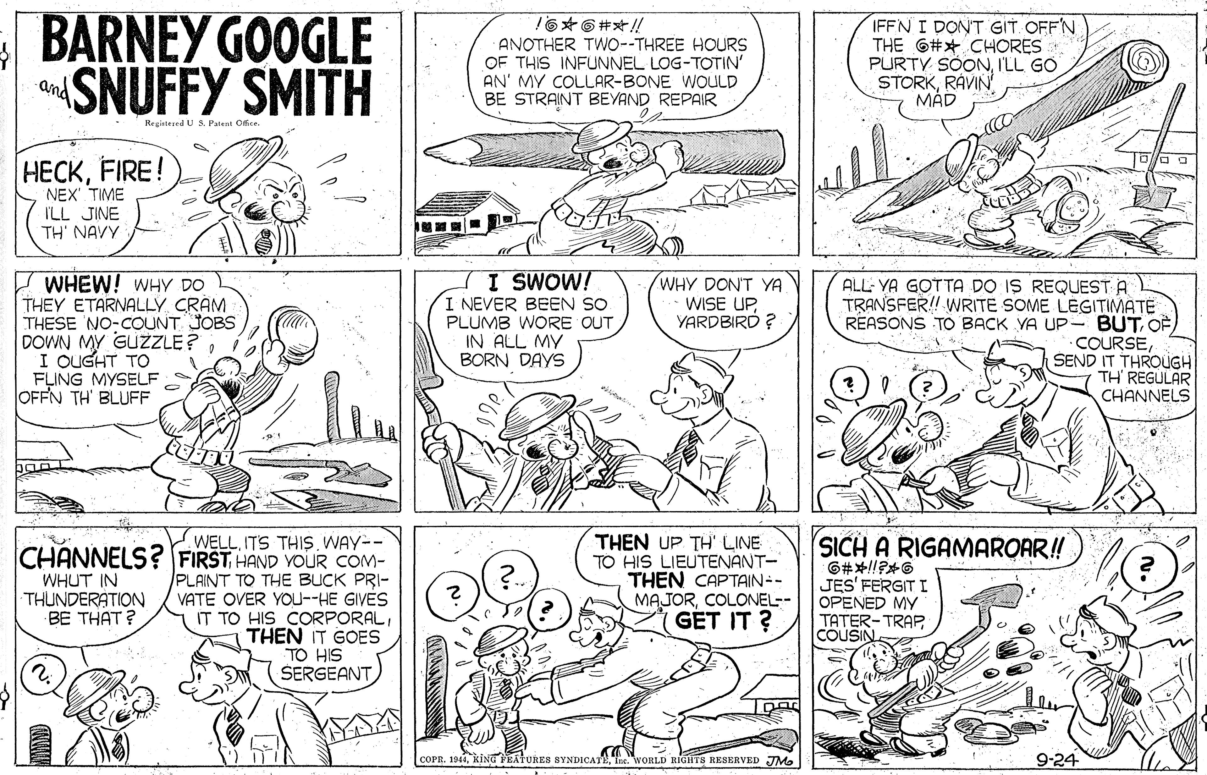 Art OCR: BARNEY GOOGLE SNUFFY SMITH 16 6#/! ANOTHER TW0-THREE HOURS OF THIS INFUNNEL LOG-TOTIN' AN' MY COLLAR-BONE WOULD BE STRAINT BEYAND REPAIR IFFN I DONT GIT OFF'N THE G#* CHORES PURTY SÖONI'LL GO STORKRÁVIN MÁD and Registezed U S. Patent Office. HECKFIRE! NEX' TIME ILL JINE TH' NAVY I WHEW! wHY DO THEY ETARNALLY CRAM THESE NO-COUNT JOBS DOWN MY GUZLE? I OUGHT TO FLING MYSELF OFFN TH' BLUFF TI SWOW! I NEVER BEEN SO PLUMB WORE OUT IN ALL MY BORN DAYS WHY DON'T YA WISE UPYARDBIRD ? ALL: YA GOTTA DO IS REQUEST A TRANSFER! WRITE SOME LÉGITIMATE REASONS TO BACK VA UP-BUTSEND IT THROUGH TH' REGULAR CHANNELS THEN UP TH' LINE TO HIS LIEUTENANT- THEN CAPTAIN-- MAJORCOLONEL-- GET IT ? SICH A RIGAMAROAR! WELLITS THIS. WAY-- CHANNELS? FIRST HAND YOUR COM- PLAINT TO THE BUCK PRI- VATE OVER YOu--HE GIVES IT TO HIS CORPORALTHEN IT GOES TO HIS SERGEANT WHUT IN THUNDERATION BE THAT? JES' FERGIT I OPENED MY TATER-TRAPCOUSIN COPR. 194Ine WORLD RIGHTS RESERVED JM 9-24 BARNEY GOOGLE SNUFFY SMITH 16 6#/! ANOTHER TW0-THREE HOURS OF THIS INFUNNEL LOG-TOTIN' AN' MY COLLAR-BONE WOULD BE STRAINT BEYAND REPAIR IFFN I DONT GIT OFF'N THE G#* CHORES PURTY SÖONI'LL GO STORKRÁVIN MÁD and Registezed U S. Patent Office. HECKFIRE! NEX' TIME ILL JINE TH' NAVY I WHEW! wHY DO THEY ETARNALLY CRAM THESE NO-COUNT JOBS DOWN MY GUZLE? I OUGHT TO FLING MYSELF OFFN TH' BLUFF TI SWOW! I NEVER BEEN SO PLUMB WORE OUT IN ALL MY BORN DAYS WHY DON'T YA WISE UPYARDBIRD ? ALL: YA GOTTA DO IS REQUEST A TRANSFER! WRITE SOME LÉGITIMATE REASONS TO BACK VA UP-BUTSEND IT THROUGH TH' REGULAR CHANNELS THEN UP TH' LINE TO HIS LIEUTENANT- THEN CAPTAIN-- MAJORCOLONEL-- GET IT ? SICH A RIGAMAROAR! WELLITS THIS. WAY-- CHANNELS? FIRST HAND YOUR COM- PLAINT TO THE BUCK PRI- VATE OVER YOu--HE GIVES IT TO HIS CORPORALTHEN IT GOES TO HIS SERGEANT WHUT IN THUNDERATION BE THAT? JES' FERGIT I OPENED MY TATER-TRAPCOUSIN COPR. 194KING YEATURES SYNDICATIne WORLD RIGHTS RESERVED JM 9-24