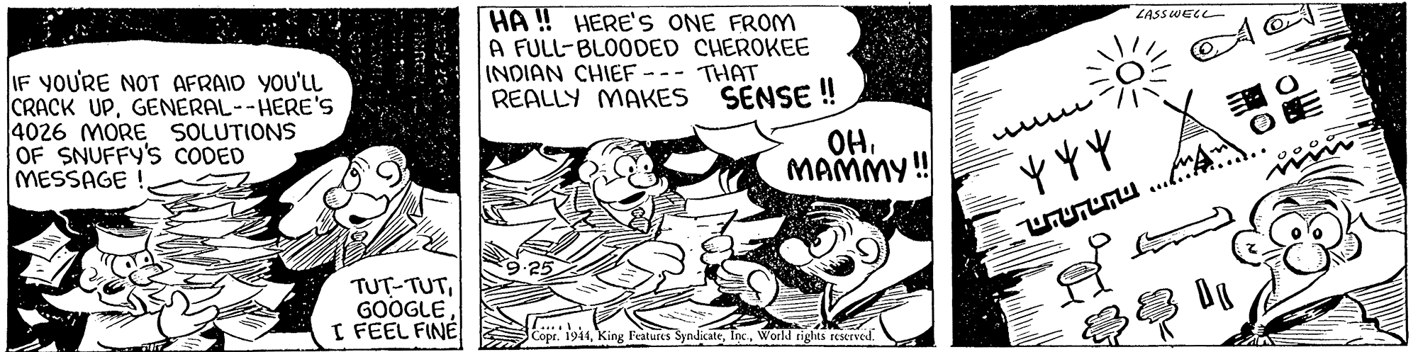 Illustration OCR: HÀ ! HERE'S ONE FROM A FULL-BLOODED CHEROKEE INDIAN CHIEF - REALLY MAKES SENSE ! LASSWELL THAT IF YOU'RE NOT AFRAID YOU'LL CRACK UPGENERAL--HERE'S 4026 MORE SOLUTIONS OF SNUFFY'S CODED MESSAGE ! OH. MAMMY ! ) . ??HU. TUT-TUTGOOGLE I FEEL FINE Copr. 1944World riglits reserved. HÀ ! HERE'S ONE FROM A FULL-BLOODED CHEROKEE INDIAN CHIEF - REALLY MAKES SENSE ! LASSWELL THAT IF YOU'RE NOT AFRAID YOU'LL CRACK UPGENERAL--HERE'S 4026 MORE SOLUTIONS OF SNUFFY'S CODED MESSAGE ! OH. MAMMY ! ) . ??HU. TUT-TUTGOOGLE I FEEL FINE Copr. 1944King Features SyndicateWorld riglits reserved.
