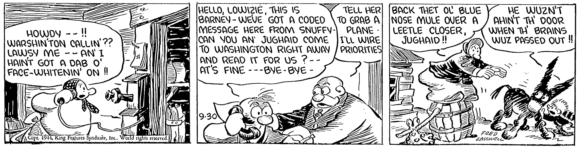 Art OCR: HELLOTHIS IS BARNEY-WEVE GOT A CODED MESSAGE HERE FROM SNUFFY- PLANE CAN YOU AN' JUGHAID COME I'LL WIRE TO WASHINGTON RIGHT AWAY / PRIORITIES AND READ IT FOR US ?-- AT'S FINE ---BYE-BYE - TELL HER BACK THET OL BLUE NOSE MULE OVER A LEETLE CLOSERJUGHAID ! HE WUZN'T AHINT TH' DOOR WHEN TH BRAINS WUZ PASSED OUT ! TO GRAB A HOWDY -- ! WARSHIN'TON CALLIN'?? LAWSY ME -- AN' I HAINT GOT A DAB O' FACE-WHITENIN' ON ! 9-30 Copt. 1911Inc. World rights resceved FRED ZASSWEL HELLOTHIS IS BARNEY-WEVE GOT A CODED MESSAGE HERE FROM SNUFFY- PLANE CAN YOU AN' JUGHAID COME I'LL WIRE TO WASHINGTON RIGHT AWAY / PRIORITIES AND READ IT FOR US ?-- AT'S FINE ---BYE-BYE - TELL HER BACK THET OL BLUE NOSE MULE OVER A LEETLE CLOSERJUGHAID ! HE WUZN'T AHINT TH' DOOR WHEN TH BRAINS WUZ PASSED OUT ! TO GRAB A HOWDY -- ! WARSHIN'TON CALLIN'?? LAWSY ME -- AN' I HAINT GOT A DAB O' FACE-WHITENIN' ON ! 9-30 Copt. 1911King Features SyndicateInc. World rights resceved FRED ZASSWEL