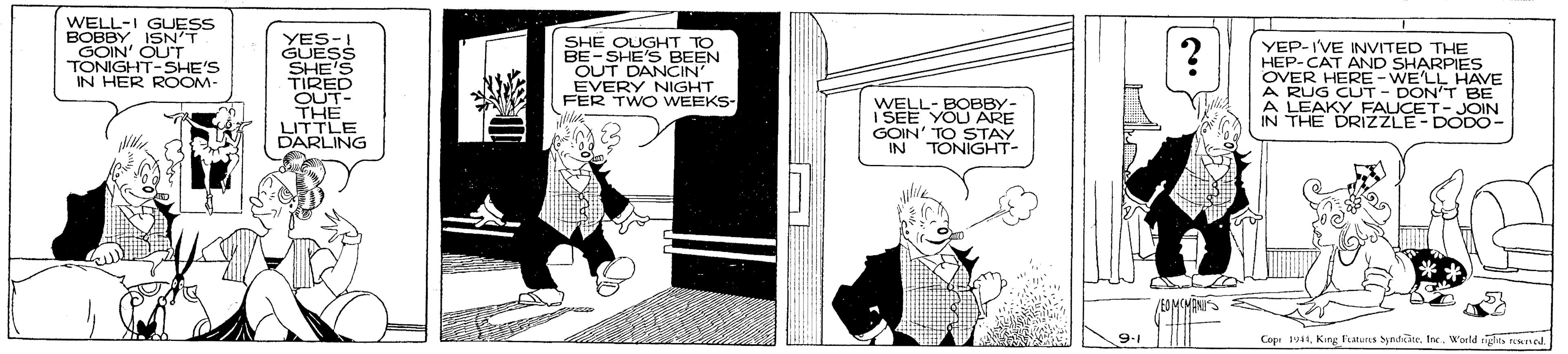 Fiction OCR: WELL-I BOR GUESS GOIN' OUT TONIGHT-SHE'S IN HER ROOM- YES-I GUESS SHE'S TIRED OUT- THE LITTLE DARLING SHE OUGHT TO BE-SHE'S BEEN OUT DANCIN' EVERY NIGHT FER TWO WEEKS- YEP-IVE INVITED THE HEP-CAT AND SHARPIES OVER HERE-WE'LL HAVE A RUG CUT - DON'T BE A LEAKY FAUCE IN THE DRIZZLE- DODO- WELL- BOBBY- I SEE YOU ARE GOIN' TO STAY IN TONIGHT- JOIN 9.1 Cope 1941King Fatunes yndine. Inc. World ity nsmed WELL-I BOR GUESS GOIN' OUT TONIGHT-SHE'S IN HER ROOM- YES-I GUESS SHE'S TIRED OUT- THE LITTLE DARLING SHE OUGHT TO BE-SHE'S BEEN OUT DANCIN' EVERY NIGHT FER TWO WEEKS- YEP-IVE INVITED THE HEP-CAT AND SHARPIES OVER HERE-WE'LL HAVE A RUG CUT - DON'T BE A LEAKY FAUCE IN THE DRIZZLE- DODO- WELL- BOBBY- I SEE YOU ARE GOIN' TO STAY IN TONIGHT- JOIN 9.1 Cope 1941King Fatunes yndine. Inc. World ity nsmed