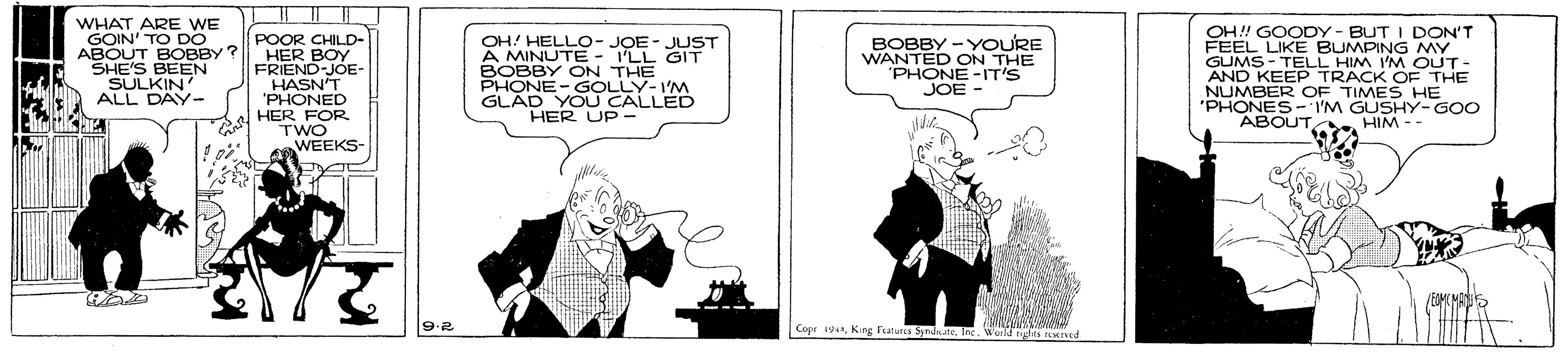 Illustration OCR: WHAT ARE WE GOIN' TO DO POOR CHILD- ABOUT BOBBY ? HER BOY FRIEND-JOE- HASN'T 'PHONED HER FOR rwo WEEKS- OH!! GOODY - BUT I DON'T FEEL LIKE BUMPING MY GUMS - TELL HIM I'M OUT- AND KEEP TRACK OF THE NUMBER OF TIMES HE 'PHONES-I'M GUSHY-GOO ABOUT SHE'S BEEN SULKIN ALL DAY- OH! HELLO- JOE- JUST A MINUTE - I'LL GIT BOBBY ON THE BOBBY -YOURE WANTED ON THE "PHONE -IT'S JOE AD V CALLED HER UP - HIM -- EMCMA Copr 19Ie. WHAT ARE WE GOIN' TO DO POOR CHILD- ABOUT BOBBY ? HER BOY FRIEND-JOE- HASN'T 'PHONED HER FOR rwo WEEKS- OH!! GOODY - BUT I DON'T FEEL LIKE BUMPING MY GUMS - TELL HIM I'M OUT- AND KEEP TRACK OF THE NUMBER OF TIMES HE 'PHONES-I'M GUSHY-GOO ABOUT SHE'S BEEN SULKIN ALL DAY- OH! HELLO- JOE- JUST A MINUTE - I'LL GIT BOBBY ON THE BOBBY -YOURE WANTED ON THE "PHONE -IT'S JOE AD V CALLED HER UP - HIM -- EMCMA Copr 19King Fatura Symda te