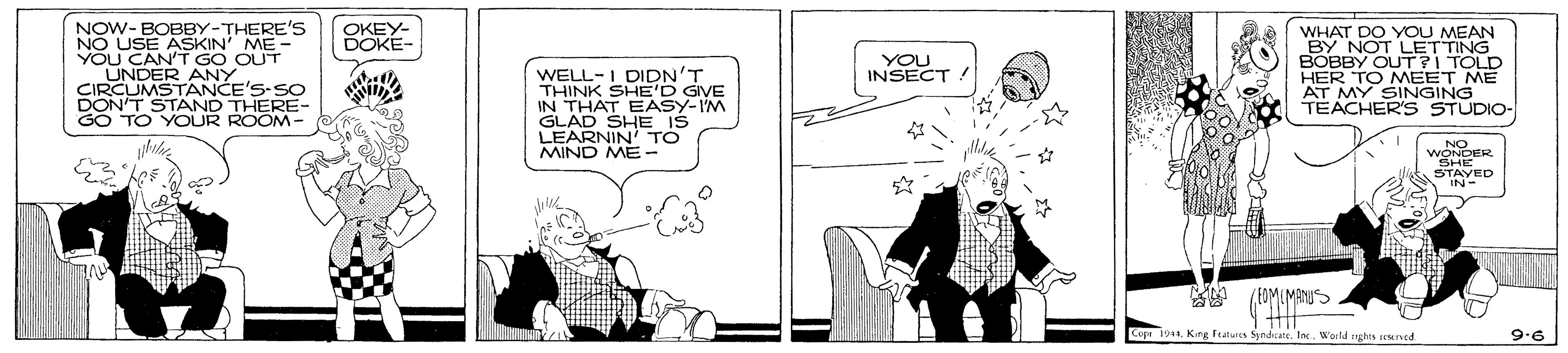 Conversation OCR: NOW-BOBBY-THERE's NO USE ASKIN ME - YOU CAN'T GO OUT UNDER ANY CIRCUMSTANCE'S-SO DON'T STAND THERE- GO TO YOUR ROOM- OKEY- DOKE- WHAT DO YOU MEAN BY NOT LETTING BOBBY OUT?I TOLD HER TO MEET ME AT MY SINGING TEACHER'S STUDIO- YOU INSECT WELL-I DIDN'T THINK SHE'D GIVE IN THAT EASY-IM GLAD SHE IS LEARNIN' TO MIND ME - .NO WONDER SIAYED Copi 1911Inc. World mghts seMIned. 9.6 NOW-BOBBY-THERE's NO USE ASKIN ME - YOU CAN'T GO OUT UNDER ANY CIRCUMSTANCE'S-SO DON'T STAND THERE- GO TO YOUR ROOM- OKEY- DOKE- WHAT DO YOU MEAN BY NOT LETTING BOBBY OUT?I TOLD HER TO MEET ME AT MY SINGING TEACHER'S STUDIO- YOU INSECT WELL-I DIDN'T THINK SHE'D GIVE IN THAT EASY-IM GLAD SHE IS LEARNIN' TO MIND ME - .NO WONDER SIAYED Copi 1911Keg Ftars SyndcateInc. World mghts seMIned. 9.6