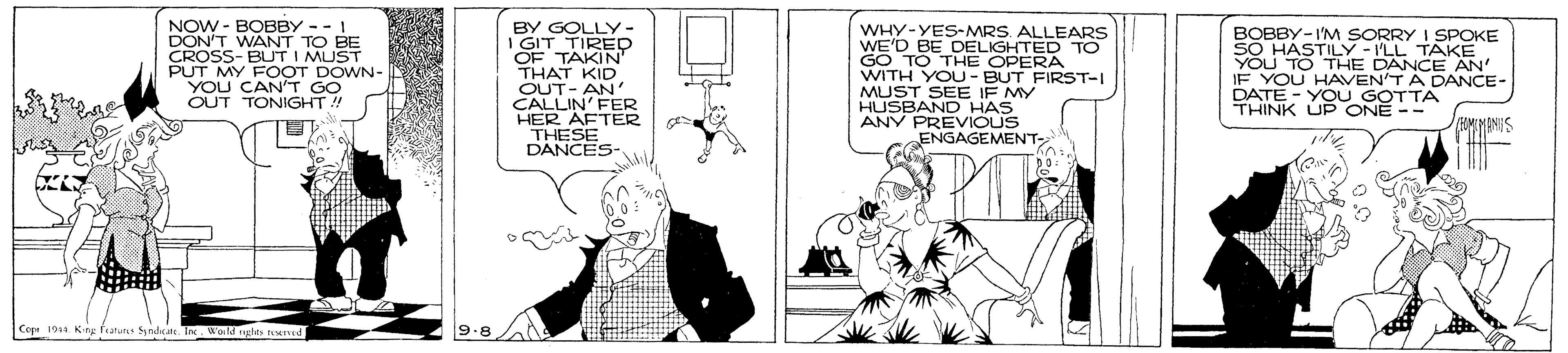 Line art OCR: NOW - BOBBY -- I DON'T WANT TO BE CROSS- BUT I MUST PUT MY FOOT DOWN- YOU CAN"T GO OUT TONIGHT! BY GOLLY- I GIT TIRED OF TAKIN' THAT KID OUT- AN CALLIN' FER HER AFTER THESE DANCES WHY-YES-MRS. ALLEARS WE'D BE DELIGHTED TO GO TO THE OPERA WITH YOU - BUT FIRST-I MUST SEE IF MY HUSBAND HAS ANY PREVIOUS ENGAGEMENT BOBBY-I'M SORRY I SPOKE SO HASTILY-I'LL TAKkE YOU TO THE DANCE AN' IF YOU HAVEN'TA DANCE- DATE - YO U GOTTA THINK UP ONE -- Cope 19 King fratuns yndc I. World ughts te 9.8 NOW - BOBBY -- I DON'T WANT TO BE CROSS- BUT I MUST PUT MY FOOT DOWN- YOU CAN"T GO OUT TONIGHT! BY GOLLY- I GIT TIRED OF TAKIN' THAT KID OUT- AN CALLIN' FER HER AFTER THESE DANCES WHY-YES-MRS. ALLEARS WE'D BE DELIGHTED TO GO TO THE OPERA WITH YOU - BUT FIRST-I MUST SEE IF MY HUSBAND HAS ANY PREVIOUS ENGAGEMENT BOBBY-I'M SORRY I SPOKE SO HASTILY-I'LL TAKkE YOU TO THE DANCE AN' IF YOU HAVEN'TA DANCE- DATE - YO U GOTTA THINK UP ONE -- Cope 19 King fratuns yndc I. World ughts te 9.8