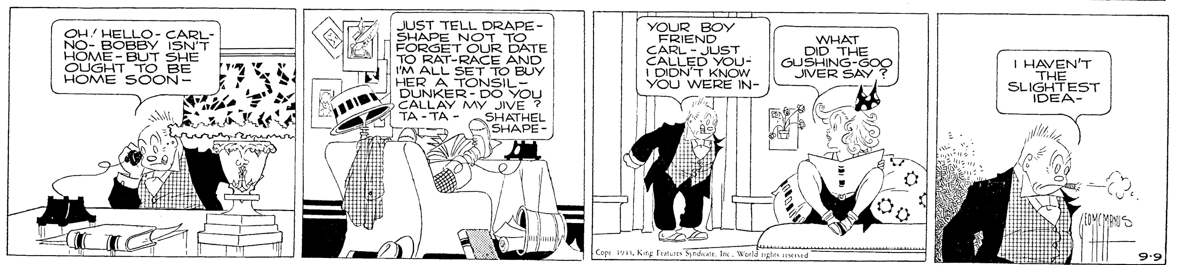 Conversation OCR: YOUR FRIENOY CARL - JUST CALLED YOU- I DIDN'T KNOW YOU WERE IN- JUST TELL DRAPE- OH! HELLO- CARL- NO- BOBBY ISN'T HOME - BUT SHE OUGHT TO BE HOME SOON- FORE N OT TOTE T OUR TO RAT-RACE AND I'M ALL SET TO BUY WHAT DID THE GUSHING-GOC JIVER SAY I HAVEN'T THE SLIGHTEST IDEA- HER A DUNKERON YOU CALLAY MY JIVE TA - TA - SHATHEL SHAPE- Copi 191Inc. Woeld gles ened YOUR FRIENOY CARL - JUST CALLED YOU- I DIDN'T KNOW YOU WERE IN- JUST TELL DRAPE- OH! HELLO- CARL- NO- BOBBY ISN'T HOME - BUT SHE OUGHT TO BE HOME SOON- FORE N OT TOTE T OUR TO RAT-RACE AND I'M ALL SET TO BUY WHAT DID THE GUSHING-GOC JIVER SAY I HAVEN'T THE SLIGHTEST IDEA- HER A DUNKERON YOU CALLAY MY JIVE TA - TA - SHATHEL SHAPE- Copi 191NKing Features Snda attInc. Woeld gles ened