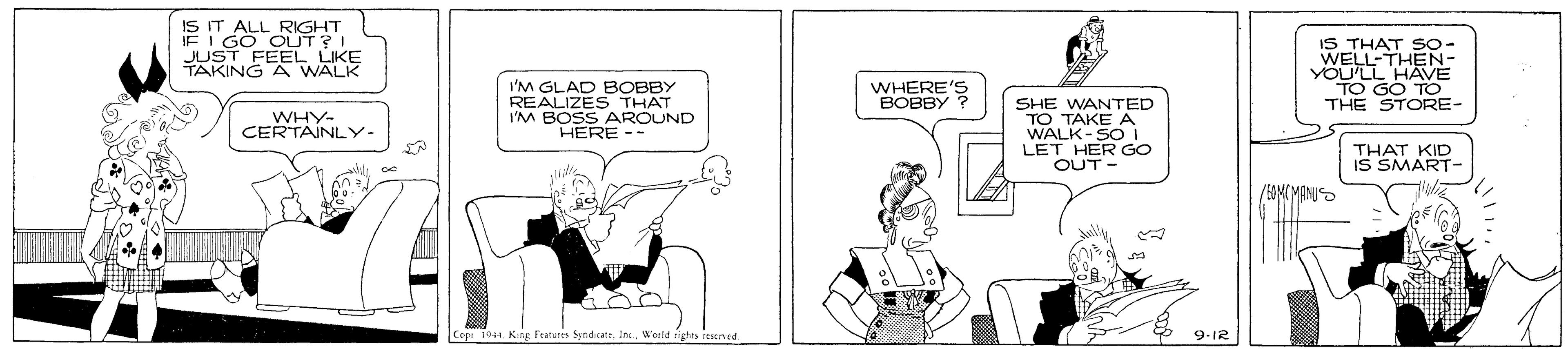 Rectangle OCR: IS IT ALL RIGHT IE I GO OUT?I JUST FEEL LIKE TAKING A WALK IS THAT S0- WELL-THEN- YOU'LL HAVE TO GO TO THE STORE- I'M GLAD BOBBY REALIZES THAT I'M BOSS AROUND HERE -- WHERE'S BOBBY SHE WANTED TO TAKEA WALK- GO WHY- CERTAINLY- LET THAT KID IS SMART- TH OUT - Copi 1044 Kirg Futures SyndicateWorld rights resened. 9-IR IS IT ALL RIGHT IE I GO OUT?I JUST FEEL LIKE TAKING A WALK IS THAT S0- WELL-THEN- YOU'LL HAVE TO GO TO THE STORE- I'M GLAD BOBBY REALIZES THAT I'M BOSS AROUND HERE -- WHERE'S BOBBY SHE WANTED TO TAKEA WALK- GO WHY- CERTAINLY- LET THAT KID IS SMART- TH OUT - Copi 1044 Kirg Futures SyndicateWorld rights resened. 9-IR