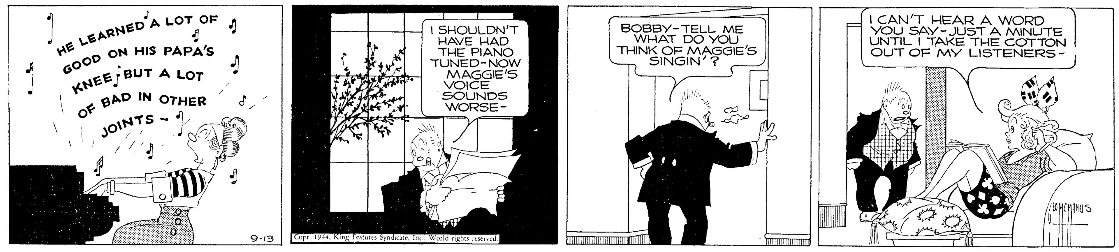 Publication OCR: I SHOULDN'T HAVE HAD THE PIANO TUNED-NOw MAGGIE'S VOICE HE LEARNED'A LOT OF GOOD ON HIS PAPA'S A LOT BOBBY-TELL ME WHAT DO YOU THINK OF MAGGIE'S SINGIN'? I CAN'T HEAR A WORD YOU SAY-JUST A MINUTE UNTIL I TAKE THE COT TON OUT OF MY LISTENERS- KNEE BUT . BAD IN OTHER NDS JOINTS 9-13 Copr 191 King Tatuits SndcaeIn. world nghis restrved. I SHOULDN'T HAVE HAD THE PIANO TUNED-NOw MAGGIE'S VOICE HE LEARNED'A LOT OF GOOD ON HIS PAPA'S A LOT BOBBY-TELL ME WHAT DO YOU THINK OF MAGGIE'S SINGIN'? I CAN'T HEAR A WORD YOU SAY-JUST A MINUTE UNTIL I TAKE THE COT TON OUT OF MY LISTENERS- KNEE BUT . BAD IN OTHER NDS JOINTS 9-13 Copr 191 King Tatuits SndcaeIn. world nghis restrved.