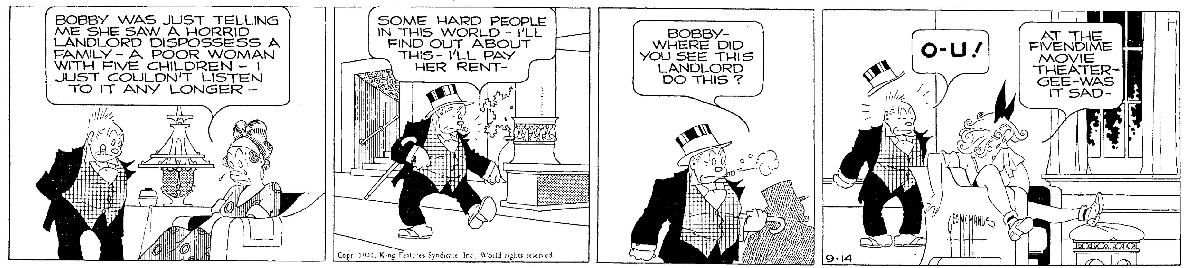 Cartoon OCR: BOBBY WAS JUST TELLING ME SHE SAW A HORRID LANDLORD DISPOSSESS A FAMILY- A POOR WOMAN WITH FIVE CHILDREN - 1 JUST COULDN'T LISTEN TO IT ANY LONGER - SOME HARD PEOPLE IN THIS WORLD-I'LL FIND OUT ABOUT THIS - I'LL PAY HER RENT- ?????- WHERE DID YOU SEE THIS LANDLORD DO THIS ? AT THE FIVENDIME MOVIE THEATER- GEE-WAS IT SAD- O-U! Cepr 1944. Kag Fraturen Syndcate. IncWorld rgtes TEMned 9-14 BOBBY WAS JUST TELLING ME SHE SAW A HORRID LANDLORD DISPOSSESS A FAMILY- A POOR WOMAN WITH FIVE CHILDREN - 1 JUST COULDN'T LISTEN TO IT ANY LONGER - SOME HARD PEOPLE IN THIS WORLD-I'LL FIND OUT ABOUT THIS - I'LL PAY HER RENT- ?????- WHERE DID YOU SEE THIS LANDLORD DO THIS ? AT THE FIVENDIME MOVIE THEATER- GEE-WAS IT SAD- O-U! Cepr 1944. Kag Fraturen Syndcate. IncWorld rgtes TEMned 9-14