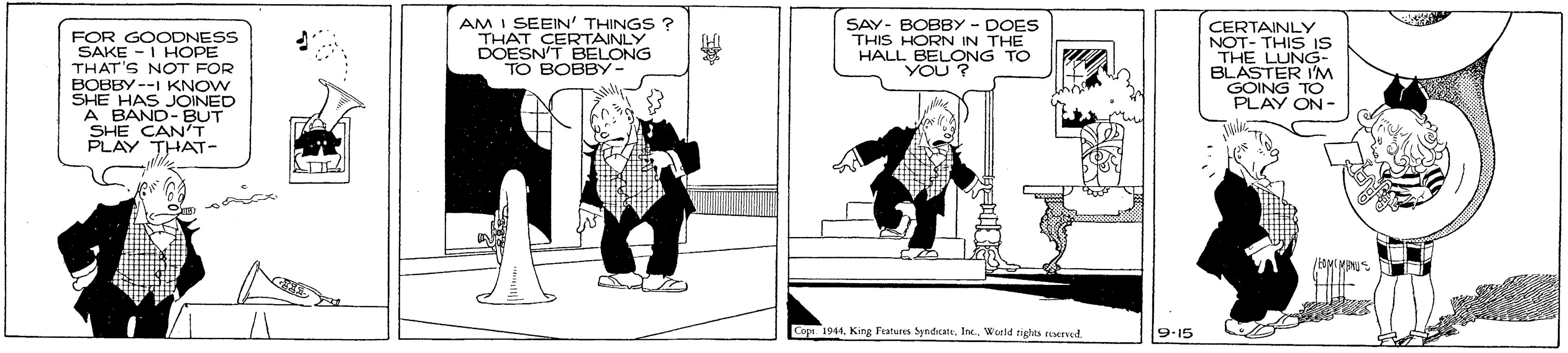 Fiction OCR: AM I SEEIN' THINGS ? THAT CERTAINLY DOESN'T BELONG TO BOBBY. SAY- BOBBY - DOES THIS HORN IN THE HALL BELONG YOU ? CERTAINLY NOT- THIS IS THE LUNG- FOR GOODNESS SAKE -I HOPE THAT'S NOT FOR BOBBY --I KNOW SHE HAS JOINED A BAND-BUT SHE CAN'T PLAY THAT- OING I'M PLAY ON Cops. 1941World rights rered. 9-15 AM I SEEIN' THINGS ? THAT CERTAINLY DOESN'T BELONG TO BOBBY. SAY- BOBBY - DOES THIS HORN IN THE HALL BELONG YOU ? CERTAINLY NOT- THIS IS THE LUNG- FOR GOODNESS SAKE -I HOPE THAT'S NOT FOR BOBBY --I KNOW SHE HAS JOINED A BAND-BUT SHE CAN'T PLAY THAT- OING I'M PLAY ON Cops. 1941King Fatures yndcaleWorld rights rered. 9-15