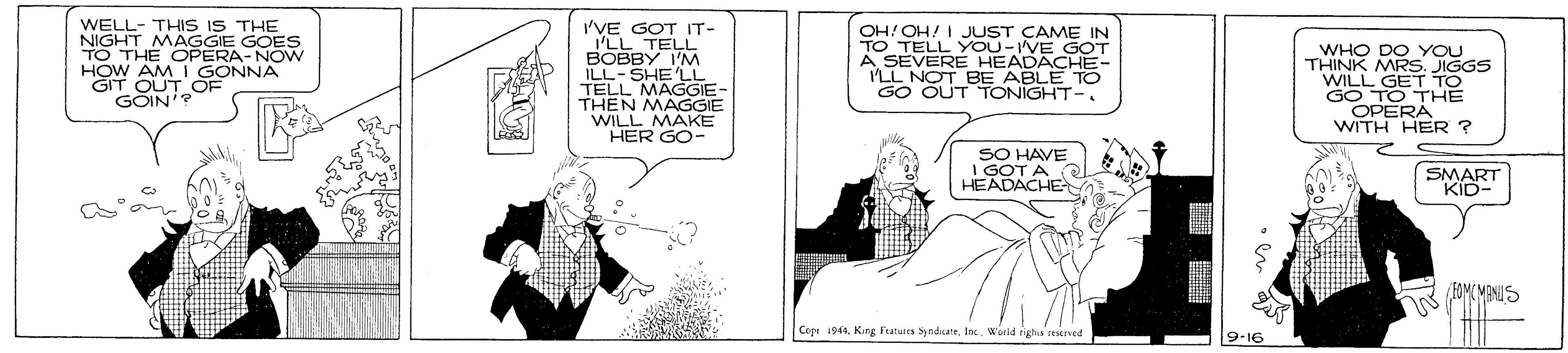 Parallel OCR: WELL- THIS IS THE 'VE GOT IT- 'LL TELL BOBBY I'M ILL-SHE LL TELL MAGGIE- THEN MAGGIE WILL MAKE HER GO- NIGHT MAGGIE GOES TO THE OPERA-NOW OH! OH! I JUST CAME IN TO TELL YOU-IVE GOT E HEADACHE- A SEVOT BE ABLE TO GO OUT TONIGHT-. WHO DO YOU THINK MRS. JIGGS WILL GET TO GO TO THE OPERA WITH HER ? HOW AM I GONNA GIT T OUT OF GÖIN'? SO HAVE I GOT A HEADACHE SMART KID- o FOMCMBNIS Cep i941Inc. World righa erved 9-16 WELL- THIS IS THE 'VE GOT IT- 'LL TELL BOBBY I'M ILL-SHE LL TELL MAGGIE- THEN MAGGIE WILL MAKE HER GO- NIGHT MAGGIE GOES TO THE OPERA-NOW OH! OH! I JUST CAME IN TO TELL YOU-IVE GOT E HEADACHE- A SEVOT BE ABLE TO GO OUT TONIGHT-. WHO DO YOU THINK MRS. JIGGS WILL GET TO GO TO THE OPERA WITH HER ? HOW AM I GONNA GIT T OUT OF GÖIN'? SO HAVE I GOT A HEADACHE SMART KID- o FOMCMBNIS Cep i941King Fatures SyndsateInc. World righa erved 9-16