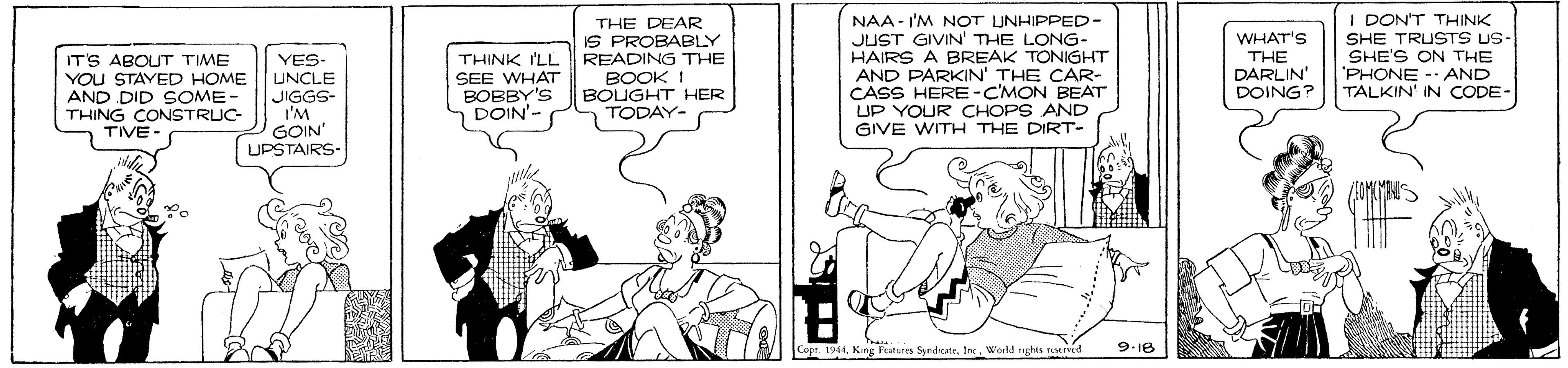 Conversation OCR: IT'S ABOUT TIME YOU STAYED HOME AND DID SOME- THING CONSTRUC- TIVE YES- UNCLE JIGGS- I'M GOIN" UPSTAIRS- THINK I'LL SEE WHAT BOBBY'S DOIN'- THE DEAR IS PROBABLY READING THE BOOK I BOUGHT HER TODAY- NAA - I'M NOT UNHIPPED- JUST GIVIN THE LONG- HAIRS A BREAK TONIGHT AND PARKIN' THE CAR- CASS HERE-C'MON BEAT UP YOUR CHOPS AND GIVE WITH THE DIRT- WHAT'S THE DARLIN' DOING? I DONT THINK SHE TRUSTS US- SHE'S ON THE 'PHONE -- AND TALKIN' IN CODE- Cope. 1944World nghts reed 9-18 IT'S ABOUT TIME YOU STAYED HOME AND DID SOME- THING CONSTRUC- TIVE YES- UNCLE JIGGS- I'M GOIN" UPSTAIRS- THINK I'LL SEE WHAT BOBBY'S DOIN'- THE DEAR IS PROBABLY READING THE BOOK I BOUGHT HER TODAY- NAA - I'M NOT UNHIPPED- JUST GIVIN THE LONG- HAIRS A BREAK TONIGHT AND PARKIN' THE CAR- CASS HERE-C'MON BEAT UP YOUR CHOPS AND GIVE WITH THE DIRT- WHAT'S THE DARLIN' DOING? I DONT THINK SHE TRUSTS US- SHE'S ON THE 'PHONE -- AND TALKIN' IN CODE- Cope. 1944King Fatures SyrdrateWorld nghts reed 9-18
