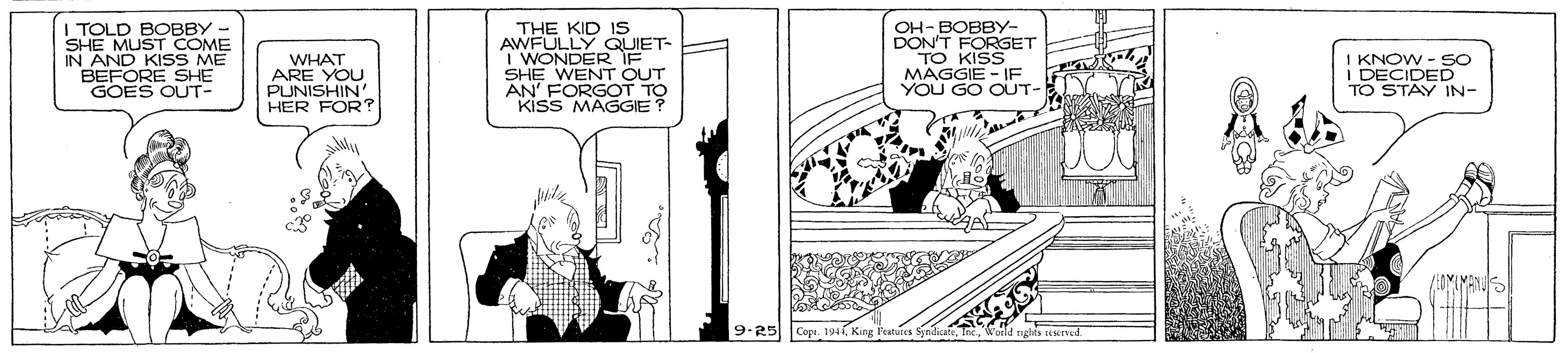 Monochrome OCR: I TOLD BOBBY- SHE MUST COME IN AND KISS ME BEFORE SHE GOES OUT- WHAT ARE YOU PUNISHIN' HER FOR? THE KID Is AWFULLY QUIET- I WONDER IF SHE WENT OUT AN' FORGOT TO kiss MAGGIE OH- BOBBY- DON'T FORGET TO KISS MAGGIE -IF YOU GO OUT- KNOW - SO I DECIDED TO STAY IN- 9.25 Cepi. 194 I TOLD BOBBY- SHE MUST COME IN AND KISS ME BEFORE SHE GOES OUT- WHAT ARE YOU PUNISHIN' HER FOR? THE KID Is AWFULLY QUIET- I WONDER IF SHE WENT OUT AN' FORGOT TO kiss MAGGIE OH- BOBBY- DON'T FORGET TO KISS MAGGIE -IF YOU GO OUT- KNOW - SO I DECIDED TO STAY IN- 9.25 Cepi. 194