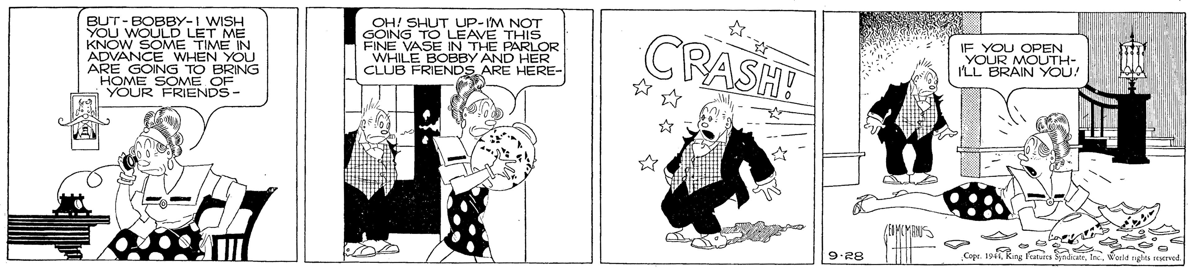 Comics OCR: BUT- BOBBY-I WISH YOU WOULD LET ME KNOW SOME TIME IN ADVANCE WHEN YOU ARE GOING TO BRING HOME SOME OF YOUR FRIENDS- OH! SHUT UP-IM NOT GOING TO LEAVE THIS FINE VASE IN THE WHILE BOBBY ANDKLOR CLUB FRIENDS ARE HERE- CRASH! IF YOU OPEN YOUR MOUTH- ILL BRAIN YOU! HER (EDMCMAN 82-6 fatures SyndicateWorld rghts reserved BUT- BOBBY-I WISH YOU WOULD LET ME KNOW SOME TIME IN ADVANCE WHEN YOU ARE GOING TO BRING HOME SOME OF YOUR FRIENDS- OH! SHUT UP-IM NOT GOING TO LEAVE THIS FINE VASE IN THE WHILE BOBBY ANDKLOR CLUB FRIENDS ARE HERE- CRASH! IF YOU OPEN YOUR MOUTH- ILL BRAIN YOU! HER (EDMCMAN 82-6 fatures SyndicateWorld rghts reserved