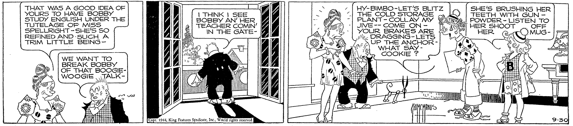 Line art OCR: THAT WAS A GOOD IDEA OF YOURS TO HAVE BOBBY STUDY ENGLISH UNDER THE TUTELAGE OF MISS SPELLRIGHT-SHE'S SO REFINED AND SUCH A TRIM LITTLE BEING I THINK I SEE BOBBY AN' HER TEACHER COMIN' IN THE GATE- HY-BIMBO-LET'S BLITZ THE COLD STORAGE PLANT-COLLAY MY JIVE-- COME ON- ARE SHE'S BRUSHING HER TEETH WITH GUN - POWDER- LISTEN TO HER SHOOT HER OFF TOMUG- YOUR DRAGAKES S-LETS UP THE ANCHOR WHAT SAY COOKIE ? WE WANT TO BREAK BOBBY OF THAT BOOGIE- WOOGIE TALK- /OMCMENUS Co 1914Worid rights ceserved 9.30 THAT WAS A GOOD IDEA OF YOURS TO HAVE BOBBY STUDY ENGLISH UNDER THE TUTELAGE OF MISS SPELLRIGHT-SHE'S SO REFINED AND SUCH A TRIM LITTLE BEING I THINK I SEE BOBBY AN' HER TEACHER COMIN' IN THE GATE- HY-BIMBO-LET'S BLITZ THE COLD STORAGE PLANT-COLLAY MY JIVE-- COME ON- ARE SHE'S BRUSHING HER TEETH WITH GUN - POWDER- LISTEN TO HER SHOOT HER OFF TOMUG- YOUR DRAGAKES S-LETS UP THE ANCHOR WHAT SAY COOKIE ? WE WANT TO BREAK BOBBY OF THAT BOOGIE- WOOGIE TALK- /OMCMENUS Co 1914King Featuses StnacateWorid rights ceserved 9.30