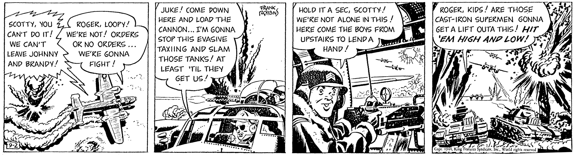 Fiction OCR: FRANK ROGERKIDS! ARE THOSE CAST-IRON SUPERMEN GONNA GET A LIFT OUTA THIS! HIT 'EM HIGH AND LOW! JUKE! COME DOWN HERE AND LOAD THE HOLD IT A SECSCOTTY! WE'RE NOT ALONE IN THIS ! HERE COME THE BOYS FROM SCOTTYYOU CAN'T DO IT! I ROGERLOOPY! WE'RE NOT! ORDERS OR NO ORDERS. CANNON... I'M GONNA STOP THIS EVASIVE TAXIING AND SLAM THOSE TANKS! AT UPSTAIRS TO LENDA WE CAN'T HAND ! LEAVE JOHNNY AND BRANDY! WE'KE GONNA FIGHT! LEAST 'TIL THEY GET US! icateWorld rights reued FRANK ROGERKIDS! ARE THOSE CAST-IRON SUPERMEN GONNA GET A LIFT OUTA THIS! HIT 'EM HIGH AND LOW! JUKE! COME DOWN HERE AND LOAD THE HOLD IT A SECSCOTTY! WE'RE NOT ALONE IN THIS ! HERE COME THE BOYS FROM SCOTTYYOU CAN'T DO IT! I ROGERLOOPY! WE'RE NOT! ORDERS OR NO ORDERS. CANNON... I'M GONNA STOP THIS EVASIVE TAXIING AND SLAM THOSE TANKS! AT UPSTAIRS TO LENDA WE CAN'T HAND ! LEAVE JOHNNY AND BRANDY! WE'KE GONNA FIGHT! LEAST 'TIL THEY GET US! icateWorld rights reued