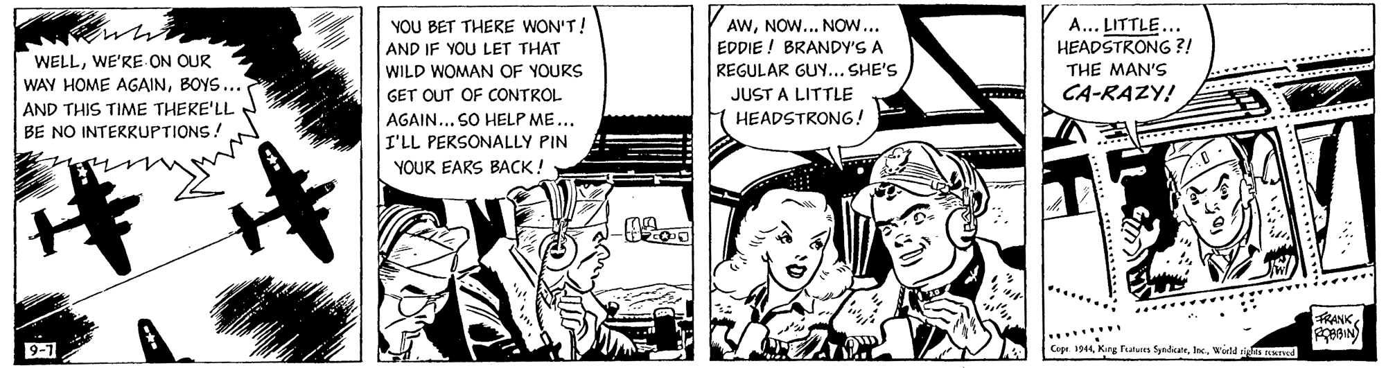 Parallel OCR: YOU BET THERE WON'T! AND IF YOU LET THAT AWNOW... NOW... EDDIE ! BRANDY'S A A... LITTLE... HEADSTRONG ?! WELLWE'RE ON OUR WAY HOME AGAINBOYS... THE MAN'S CA-RAZY! WILD WOMAN OF YOURS REGULAR GUY... SHE'S GET OUT OF CONTROL JUST A LITTLE AND THIS TIME THERE'LL AGAIN... SO HELP ME... HEADSTRONG! BE NO INTERRUPTIONS ! I'LL PERSONALLY PIN YOUR EARS BACK ! FRANK 9-1 Cipr. 1944World sign naned YOU BET THERE WON'T! AND IF YOU LET THAT AWNOW... NOW... EDDIE ! BRANDY'S A A... LITTLE... HEADSTRONG ?! WELLWE'RE ON OUR WAY HOME AGAINBOYS... THE MAN'S CA-RAZY! WILD WOMAN OF YOURS REGULAR GUY... SHE'S GET OUT OF CONTROL JUST A LITTLE AND THIS TIME THERE'LL AGAIN... SO HELP ME... HEADSTRONG! BE NO INTERRUPTIONS ! I'LL PERSONALLY PIN YOUR EARS BACK ! FRANK 9-1 Cipr. 1944Kng Fatuies SyndkateWorld sign naned