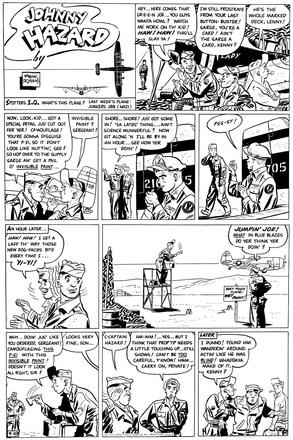 Font OCR: JOHNNY WAZARD by. HEY... HERE COMES THAT I'M STILL PROSTRATE FROM YOUR LAST HE'S THE GR-E-E-N JOE ... YOU GUYS WANTA HOWL ? WATCH ME WORK ON TH' KID! HAW! HAW! THIS'LL WHOLE MARKED DECKLENNY! BUTTON- BUSTER! SARGEYOU'RE A CARD! AIN'T THE SARGE A SLAY YA ! CARDKENNY? LADY FRANKSPOTTERS I.Q. WHAT'S THIS PLANE ? LAST WEEK'S PLANE: JUNKERS 288 (NAZI) NOWKID... GOT A SPECIAL DETAIL JUS' CUT OUT FER YER! CAMOUFLAGE! INVISIBLE PAINT ? SHORE... SHORE! JUS' GOT SOME IN! 'SA LATES' THING...AIN'T SERGEANT ? SCIENCE WUNNERFUL ? NOW PSS-ST! YOU'RE GONNA DISGUISE GIT ALONG 'N I'LL BE BY IN THAT P SISOIT DON'T LOOK LIKE NUTTINSEE ? SO HOP OVER TO THE SUPPLY AN HOUR ...SEE HOW YER DOIN'! SARGE AN' GET A PAIL O' INVISIBLE PAINT... 705 95 216 AN HOUR LATER... JUMPIN' JOE! WHAT IN BLUE BLAZES DO YER THINK YER DOIN' ? HAW! HAW!I GET A LAFF TH' WAY THOSE NEW DOG-FACES BITE EVERY TIME I... Y/-YI! PON'T TOUCH PLANE WETPAINT! --.. LATER I DUNNO! FOUND HIM WHY... DOIN' JUS' LIKE LOOKS VERY C-CAPTAIN HM-MM !... YES... BUT I YOU ORDEREDSON... CAMOUFLAGING THIS P-51 WITH THIS INVISIBLE PAINT ! DOESN'T IT LOOK HAZARD!/ THINK THAT PROP TIP NEEDS A LITTLE TOUCHING UP...STILL SHOWS! CAN'T BE TOO CAREFULY'KNOW! HMM.. CARRY ONPRIVATE ! WANDERIN' AROUNDACTIN' LIKE HE WAS BLIND! WHADDAYA MAKE OF ITKENNY ? ALL RIGHTSIR ? 9-10 Cer 19 King Tanis SindeWorld d Ld JOHNNY WAZARD by. HEY... HERE COMES THAT I'M STILL PROSTRATE FROM YOUR LAST HE'S THE GR-E-E-N JOE ... YOU GUYS WANTA HOWL ? WATCH ME WORK ON TH' KID! HAW! HAW! THIS'LL WHOLE MARKED DECKLENNY! BUTTON- BUSTER! SARGEYOU'RE A CARD! AIN'T THE SARGE A SLAY YA ! CARDKENNY? LADY FRANKSPOTTERS I.Q. WHAT'S THIS PLANE ? LAST WEEK'S PLANE: JUNKERS 288 (NAZI) NOWKID... GOT A SPECIAL DETAIL JUS' CUT OUT FER YER! CAMOUFLAGE! INVISIBLE PAINT ? SHORE... SHORE! JUS' GOT SOME IN! 'SA LATES' THING...AIN'T SERGEANT ? SCIENCE WUNNERFUL ? NOW PSS-ST! YOU'RE GONNA DISGUISE GIT ALONG 'N I'LL BE BY IN THAT P SISOIT DON'T LOOK LIKE NUTTINSEE ? SO HOP OVER TO THE SUPPLY AN HOUR ...SEE HOW YER DOIN'! SARGE AN' GET A PAIL O' INVISIBLE PAINT... 705 95 216 AN HOUR LATER... JUMPIN' JOE! WHAT IN BLUE BLAZES DO YER THINK YER DOIN' ? HAW! HAW!I GET A LAFF TH' WAY THOSE NEW DOG-FACES BITE EVERY TIME I... Y/-YI! PON'T TOUCH PLANE WETPAINT! --.. LATER I DUNNO! FOUND HIM WHY... DOIN' JUS' LIKE LOOKS VERY C-CAPTAIN HM-MM !... YES... BUT I YOU ORDEREDSERGEANT! FINESON... CAMOUFLAGING THIS P-51 WITH THIS INVISIBLE PAINT ! DOESN'T IT LOOK HAZARD!/ THINK THAT PROP TIP NEEDS A LITTLE TOUCHING UP...STILL SHOWS! CAN'T BE TOO CAREFULY'KNOW! HMM.. CARRY ONPRIVATE ! WANDERIN' AROUNDACTIN' LIKE HE WAS BLIND! WHADDAYA MAKE OF ITKENNY ? ALL RIGHTSIR ? 9-10 Cer 19 King Tanis SindeWorld d Ld
