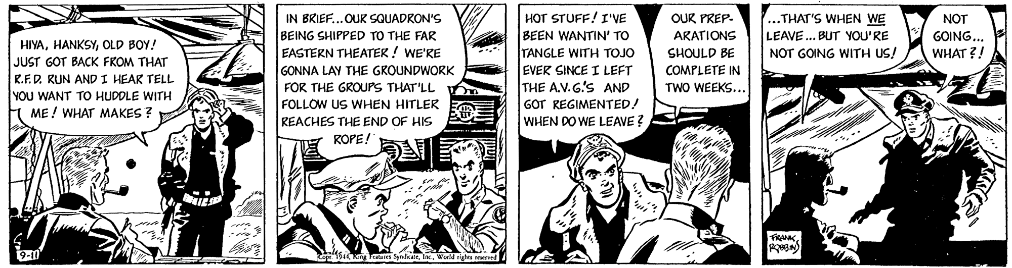 Conversation OCR: HOT STUFF! I'VE BEEN WANTIN' TO TANGLE WITH TOJO ...THAT'S WHEN WE LEAVE.. BUT YOU'RE NOT GOING WITH US! IN BRIEF...OUR SQUADRON'S OUR PREP. NOT GOING... WHAT ?! BEING SHIPPED TO THE FAR ARATIONS HIYAOLD BOY! JUST GOT BACK FROM THAT R.F.D. KUN AND I HEAR TELL YOU WANT TO HUDDLE WITH ME! WHAT MAKES ? EASTERN THEATER ! WE'RE SHOULD BE COMPLETE IN GONNA LAY THE GROUNDWORK EVER SINCE I LEFT THE A.V.G'S AND GOT REGIMENTED! WHEN DO WE LEAVE ? FOR THE GROUPS THAT'LL 6 TWO WEEKS... FOLLOW US VWHEN HITLER REACHES THE END OF HIS ROPE! FRANK9-11 194 Kng Teaes SpalkaieWorld rights reerve HOT STUFF! I'VE BEEN WANTIN' TO TANGLE WITH TOJO ...THAT'S WHEN WE LEAVE.. BUT YOU'RE NOT GOING WITH US! IN BRIEF...OUR SQUADRON'S OUR PREP. NOT GOING... WHAT ?! BEING SHIPPED TO THE FAR ARATIONS HIYAOLD BOY! JUST GOT BACK FROM THAT R.F.D. KUN AND I HEAR TELL YOU WANT TO HUDDLE WITH ME! WHAT MAKES ? EASTERN THEATER ! WE'RE SHOULD BE COMPLETE IN GONNA LAY THE GROUNDWORK EVER SINCE I LEFT THE A.V.G'S AND GOT REGIMENTED! WHEN DO WE LEAVE ? FOR THE GROUPS THAT'LL 6 TWO WEEKS... FOLLOW US VWHEN HITLER REACHES THE END OF HIS ROPE! FRANK9-11 194 Kng Teaes SpalkaieWorld rights reerve