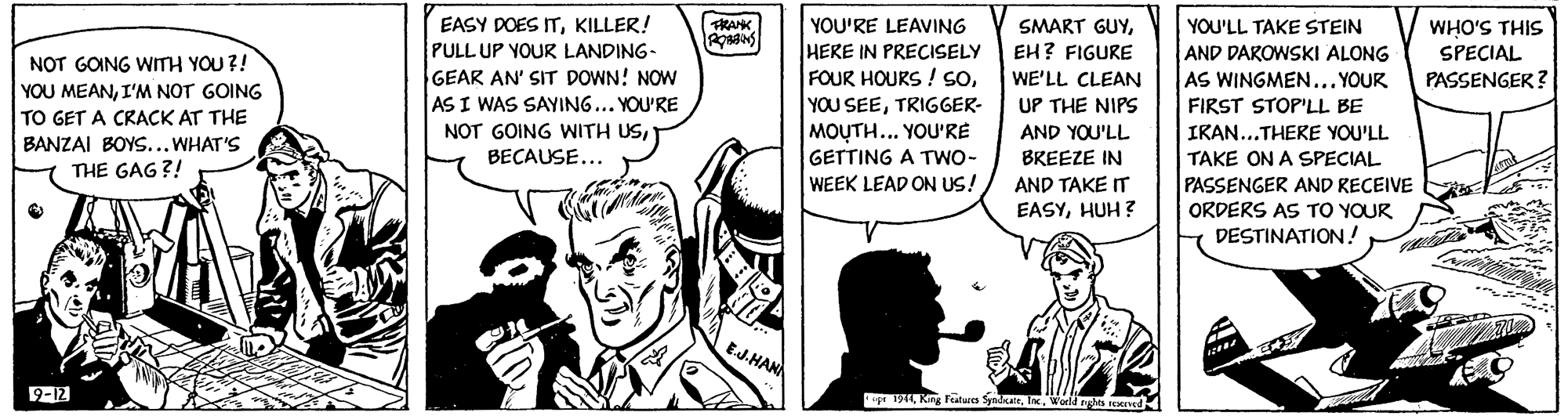 Art OCR: EASY DOES ITKILLER! PULL UP YOUR LANDING- GEAR AN' SIT DOWN! NOW AS I WAS SAYING... YOU'RE YOU'RE LEAVING HERE IN PRECISELY FOUR HOURS ! soFRANK SMART GUYEH? FIGURE YOU'LL TAKE STEIN WHO'S THIS SPECIAL AND DAROWSKI ALONG AS WINGMEN... YOUR NOT GOING WITH YOU ?! YOU MEANI'M NOT GOING TO GET A CRACK AT THE BANZAI BOYS... WHAT'S WE'LL CLEAN UP THE NIPS AND YOU'LL BREEZE IN PASSENGER ? YOU SEETRIGGER- FIRST STOPLL BE NOT GOING WITH USMOUTH... YOU'RE IKAN...THERE YOU'LL BECAUSE... GETTING A TWO- TAKE ON A SPECIAL PASSENGER AND RECEIVE ORDERS AS TO YOUR DESTINATION! THE GAG ?! WEEK LEAD ON US! AND TAKE IT EASYHUH ? EJ-HANN 9-12 r 191World eghes d EASY DOES ITKILLER! PULL UP YOUR LANDING- GEAR AN' SIT DOWN! NOW AS I WAS SAYING... YOU'RE YOU'RE LEAVING HERE IN PRECISELY FOUR HOURS ! soFRANK SMART GUYEH? FIGURE YOU'LL TAKE STEIN WHO'S THIS SPECIAL AND DAROWSKI ALONG AS WINGMEN... YOUR NOT GOING WITH YOU ?! YOU MEANI'M NOT GOING TO GET A CRACK AT THE BANZAI BOYS... WHAT'S WE'LL CLEAN UP THE NIPS AND YOU'LL BREEZE IN PASSENGER ? YOU SEETRIGGER- FIRST STOPLL BE NOT GOING WITH USMOUTH... YOU'RE IKAN...THERE YOU'LL BECAUSE... GETTING A TWO- TAKE ON A SPECIAL PASSENGER AND RECEIVE ORDERS AS TO YOUR DESTINATION! THE GAG ?! WEEK LEAD ON US! AND TAKE IT EASYHUH ? EJ-HANN 9-12 r 191King Faturs SyndateWorld eghes d