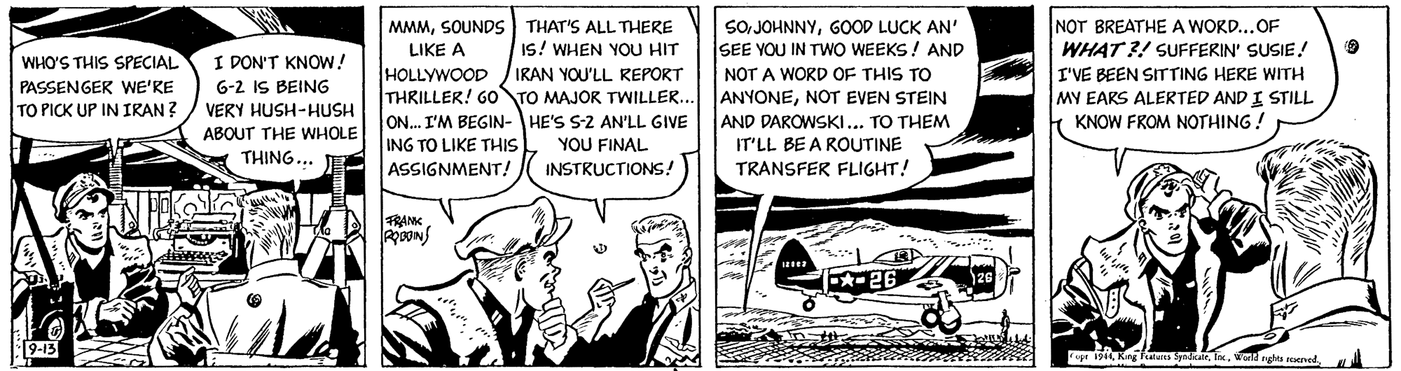 Comic book OCR: NOT BREATHE A WORD...OF WHAT ?! SUFFERIN' SUSIE! MMMSOUNDS THAT'S ALL THERE LIKE A HOLLYWOOD THRILLER! Go TO MAJOR TWILLER.. ON.. I'M BEGIN- HE'S S-2 AN'LL GIVE ING TO LIKE THIS ASSIGNMENT! SO JOHNNYGOOD LUCK AN' SEE YOU IN TWO WEEKS! AND NOT A WORD OF THIS TO ANYONENOT EVEN STEIN AND DAROWSKI... TO THEM IT'LL BE A ROUTINE TRANSFER FLIGHT! I DON'T KNOW! 6-2 IS BEING Is! WHEN YOU HIT IRAN YOU'LL REPORT WHO'S THIS SPECIAL PASSENGER WE'RE TO PICK UP IN IRAN ? I'VE BEEN SITTING HERE WITH MY EARS ALERTED AND I STILL KNOW FROM NOTHING! VERY HUSH-HUSH ABOUT THE WHOLE YOU FINAL THING... INSTRUCTIONS! RANK -26 opr 1944NOT BREATHE A WORD...OF WHAT ?! SUFFERIN' SUSIE! MMMSOUNDS THAT'S ALL THERE LIKE A HOLLYWOOD THRILLER! Go TO MAJOR TWILLER.. ON.. I'M BEGIN- HE'S S-2 AN'LL GIVE ING TO LIKE THIS ASSIGNMENT! SO JOHNNYGOOD LUCK AN' SEE YOU IN TWO WEEKS! AND NOT A WORD OF THIS TO ANYONENOT EVEN STEIN AND DAROWSKI... TO THEM IT'LL BE A ROUTINE TRANSFER FLIGHT! I DON'T KNOW! 6-2 IS BEING Is! WHEN YOU HIT IRAN YOU'LL REPORT WHO'S THIS SPECIAL PASSENGER WE'RE TO PICK UP IN IRAN ? I'VE BEEN SITTING HERE WITH MY EARS ALERTED AND I STILL KNOW FROM NOTHING! VERY HUSH-HUSH ABOUT THE WHOLE YOU FINAL THING... INSTRUCTIONS! RANK -26 opr 1944King Fatus SpndkairWwld ghta erved