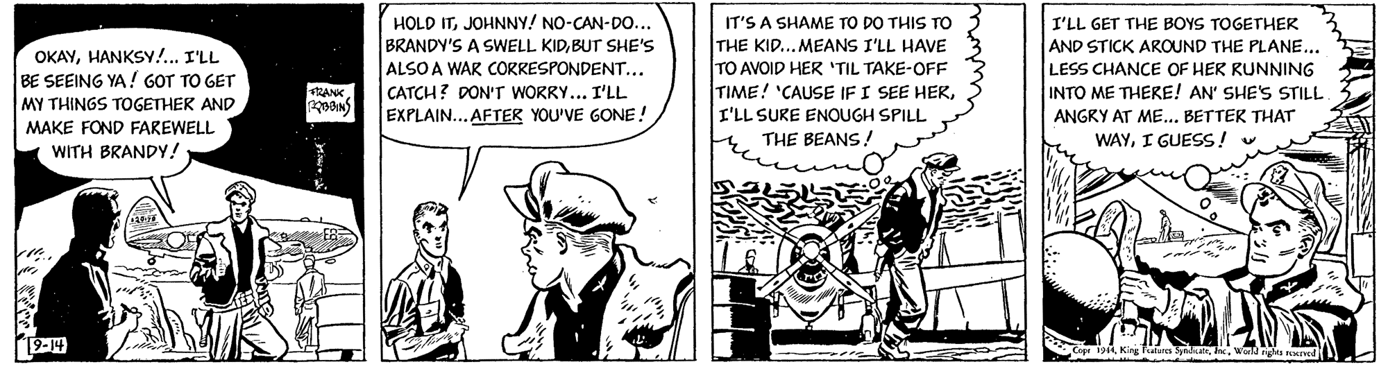 Illustration OCR: HOLD ITJOHNNY! NO-CAN-DO... BRANDY'S A SWELL KIDBUT SHE'S ALSO A WAR CORRESPONDENT... CATCH? DON'T WORRY... I'LL EXPLAIN...AFTER YOU'VE GONE ! IT'S A SHAME TO DO THIS TO THE KID...MEANS I'LL HAVE TO AVOID HER 'TIL TAKE-OFF TIME! 'CAUSE IF I SEE HERI'LL GET THE BOYS TOGETHER AND STICK AROUND THE PLANE... OKAYHANKSY!... I'LL BE SEEING YA! GOT TO GET MY THINGS TOGETHER AND LESS CHANCE OF HER RUNNING INTO ME THERE! AN' SHE'S STILL RANK I'LL SURE ENOUGH SPILL ANGRY AT ME... BETTER THAT MAKE FOND FAREWELL THE BEANS! WAYI GUESS ! WITH BRANDY! 19-14 King Falra SyadeWond rgs Kred HOLD ITJOHNNY! NO-CAN-DO... BRANDY'S A SWELL KIDBUT SHE'S ALSO A WAR CORRESPONDENT... CATCH? DON'T WORRY... I'LL EXPLAIN...AFTER YOU'VE GONE ! IT'S A SHAME TO DO THIS TO THE KID...MEANS I'LL HAVE TO AVOID HER 'TIL TAKE-OFF TIME! 'CAUSE IF I SEE HERI'LL GET THE BOYS TOGETHER AND STICK AROUND THE PLANE... OKAYHANKSY!... I'LL BE SEEING YA! GOT TO GET MY THINGS TOGETHER AND LESS CHANCE OF HER RUNNING INTO ME THERE! AN' SHE'S STILL RANK I'LL SURE ENOUGH SPILL ANGRY AT ME... BETTER THAT MAKE FOND FAREWELL THE BEANS! WAYI GUESS ! WITH BRANDY! 19-14 King Falra SyadeWond rgs Kred
