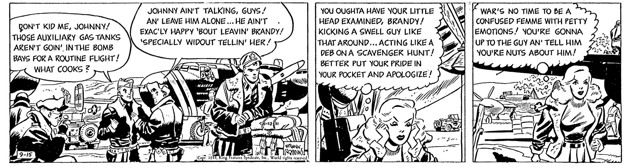 Line art OCR: YOU OUGHTA HAVE YOUR LITTLE JOHNNY AIN'T TALKINGGUYS! AN' LEAVE HIM ALONE... HE AIN'T. WAR'S NO TIME TO BE A CONFUSED FEMME WITH PETTY QON'T KID MEJOHNNY! THOSE AUXILIARY GAS TANKS AREN'T GOIN'IN THE BOMB BAYS FOR A ROUTINE FLIGHT! HEAD EXAMINEDBRANDY! KICKING A SWELL GUY LIKE THAT AROUND... ACTING LIKE A EMOTIONS! YOU'RE GONNA UP TO THE GUY AN' TELL HIM YOU'RE NUTS ABOUT HIM! EXAC'LY HAPPY 'BOUT LEAVIN' BRANDY! 'SPECIALLY WIDOUT TELLIN' HER! DEB ON A SCAVENGER HUNT! BETTER PUT YOUR PRIDE IN WHAT COOKS ? YOUR POCKET AND APOLOGIZE! YOU OUGHTA HAVE YOUR LITTLE JOHNNY AIN'T TALKINGGUYS! AN' LEAVE HIM ALONE... HE AIN'T. WAR'S NO TIME TO BE A CONFUSED FEMME WITH PETTY QON'T KID MEJOHNNY! THOSE AUXILIARY GAS TANKS AREN'T GOIN'IN THE BOMB BAYS FOR A ROUTINE FLIGHT! HEAD EXAMINEDBRANDY! KICKING A SWELL GUY LIKE THAT AROUND... ACTING LIKE A EMOTIONS! YOU'RE GONNA UP TO THE GUY AN' TELL HIM YOU'RE NUTS ABOUT HIM! EXAC'LY HAPPY 'BOUT LEAVIN' BRANDY! 'SPECIALLY WIDOUT TELLIN' HER! DEB ON A SCAVENGER HUNT! BETTER PUT YOUR PRIDE IN WHAT COOKS ? YOUR POCKET AND APOLOGIZE!