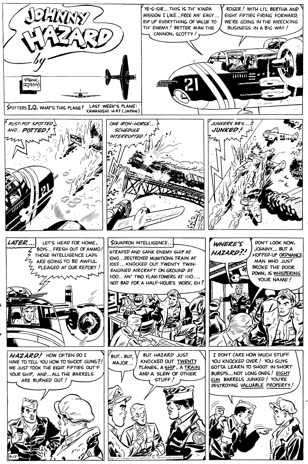 Line OCR: JOHNNY WAZARD by YE-S-SIR... THIS IS TH' KINDA MISSION I LIKE..FREE AN' EASY... EIGHT FIFTIES FIRING FORWARDRIP UP EVERYTHING OF VALUE TO TH' ENEMY! BETTER MAN THE CANNONSCOTTY! ROGER ! WITH LI'L BERTHA AND WE'RE GOING IN THE WRECKING BUSINESS INA BIG WAY! FRANK21 SPOTTERS I.Q. WHAT'S THIS PLANE? LAST WEEK'S PLANE KAWANISHI H-97 (JAPAN) RUST-POT SPOTTED AND.. POTTED! JUNKERS 88's JUNKED! ONE IRON-HORSE. SCHEDULE INTERRUPTED. LATER SQUADRON INTELLIGENCE. LET'S HEAD FOR HOMEWHERE'S DON'T LOOK NOWBOYS...FRESH OUT OF AMMO! JOHNNY... BUT A HAZARD?! JHOPPED-UP ORDNANCE STRAFED AND SANK ENEMY SHIP AT THOSE INTELLIGENCE LADS 1040...DESTROVED MUNITIONS TRAIN AT I055... KNOCKED OUT TWENTY TWIN- MAN WHO JUST BROKE THE DOOR DOWNIS WHISPERING YOUR NAME ! ARE GOING TO BE AWFUL PLEASED AT OUR KEPORT ! ENGINED AIRCRAFT ON GROUND AT II00... AN' TWO FLAK-TOWERS AT IIO... NOT BAD FOR A HALF-HOUR'S WORKEH ? HAZARD! HOW OFTEN DO I HAVE TO TELL YOU HOW TO SHOOT GUNS?! WE JUST TOOK THE EIGHT FIFTIES OUT'F YOUR SHIPAND... ALL THE BARRELS ARE BURNED OUT ! I DON'T CARE HOW MUCH STUFF YOU KNOCKED OVER ! YOU GUYS GOTTA LEARN TO SHOOT IN SHORT BURSTS... NOT LONG ONES! EIGHT GUN BARRELS JUNKED ! YOU'RE DESTROVING VALUABLE PROPERTY! BUT.. BUTBUT- HAZARD JUST KNOCKED OUT TWENTY PLANESA TRAIN MAJOR.. AND A SLEW OF OTHER STUFF! 9-17 JOHNNY WAZARD by YE-S-SIR... THIS IS TH' KINDA MISSION I LIKE..FREE AN' EASY... EIGHT FIFTIES FIRING FORWARDRIP UP EVERYTHING OF VALUE TO TH' ENEMY! BETTER MAN THE CANNONSCOTTY! ROGER ! WITH LI'L BERTHA AND WE'RE GOING IN THE WRECKING BUSINESS INA BIG WAY! FRANK21 SPOTTERS I.Q. WHAT'S THIS PLANE? LAST WEEK'S PLANE KAWANISHI H-97 (JAPAN) RUST-POT SPOTTED AND.. POTTED! JUNKERS 88's JUNKED! ONE IRON-HORSE. SCHEDULE INTERRUPTED. LATER SQUADRON INTELLIGENCE. LET'S HEAD FOR HOMEWHERE'S DON'T LOOK NOWBOYS...FRESH OUT OF AMMO! JOHNNY... BUT A HAZARD?! JHOPPED-UP ORDNANCE STRAFED AND SANK ENEMY SHIP AT THOSE INTELLIGENCE LADS 1040...DESTROVED MUNITIONS TRAIN AT I055... KNOCKED OUT TWENTY TWIN- MAN WHO JUST BROKE THE DOOR DOWNIS WHISPERING YOUR NAME ! ARE GOING TO BE AWFUL PLEASED AT OUR KEPORT ! ENGINED AIRCRAFT ON GROUND AT II00... AN' TWO FLAK-TOWERS AT IIO... NOT BAD FOR A HALF-HOUR'S WORKEH ? HAZARD! HOW OFTEN DO I HAVE TO TELL YOU HOW TO SHOOT GUNS?! WE JUST TOOK THE EIGHT FIFTIES OUT'F YOUR SHIPAND... ALL THE BARRELS ARE BURNED OUT ! I DON'T CARE HOW MUCH STUFF YOU KNOCKED OVER ! YOU GUYS GOTTA LEARN TO SHOOT IN SHORT BURSTS... NOT LONG ONES! EIGHT GUN BARRELS JUNKED ! YOU'RE DESTROVING VALUABLE PROPERTY! BUT.. BUTBUT- HAZARD JUST KNOCKED OUT TWENTY PLANESA SHIPA TRAIN MAJOR.. AND A SLEW OF OTHER STUFF! 9-17
