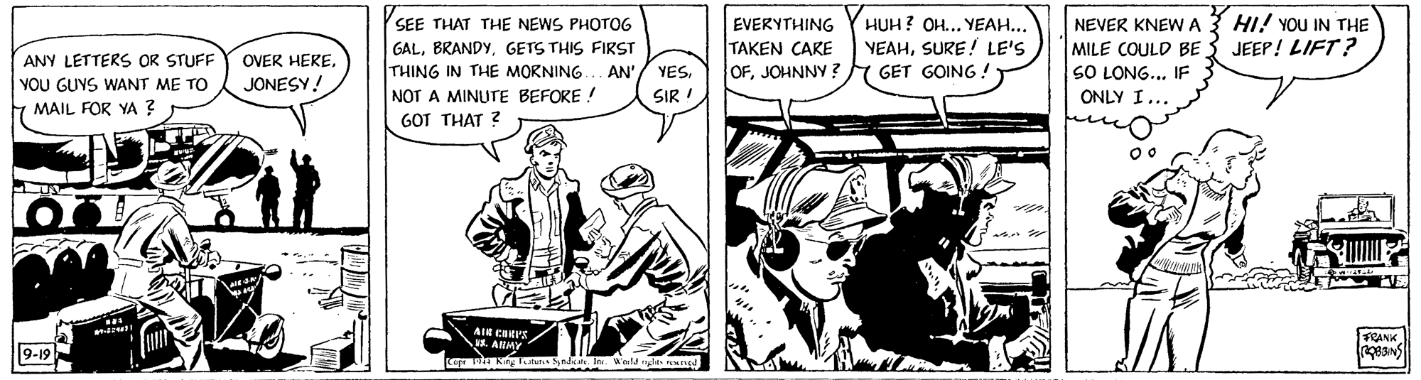 Illustration OCR: SEE THAT THE NEWS PHOTOG HI! YOU IN THE EVERYTHING Y HUH? OH... YEAH... TAKEN CARE OFJOHNNY ? NEVER KNEWA GALGETS THIS FIRST THING IN THE MORNING YEAHSURE! LE'S GET GOING ! MILE COULD BE3 JEEP! LIFT? SO LONG... IF 3 ANY LETTERS OR STUFF OVER HEREAN' YESYOU GUYS WANT ME TO 7 MAIL FOR YA ? JONESY! NOT A MINUTTE BEFORE ! GOT THAT ? SIR ! ONLY I... FRANK. . AHMY 9-19 SEE THAT THE NEWS PHOTOG HI! YOU IN THE EVERYTHING Y HUH? OH... YEAH... TAKEN CARE OFJOHNNY ? NEVER KNEWA GALGETS THIS FIRST THING IN THE MORNING YEAHSURE! LE'S GET GOING ! MILE COULD BE3 JEEP! LIFT? SO LONG... IF 3 ANY LETTERS OR STUFF OVER HEREAN' YESYOU GUYS WANT ME TO 7 MAIL FOR YA ? JONESY! NOT A MINUTTE BEFORE ! GOT THAT ? SIR ! ONLY I... FRANK. . AHMY 9-19