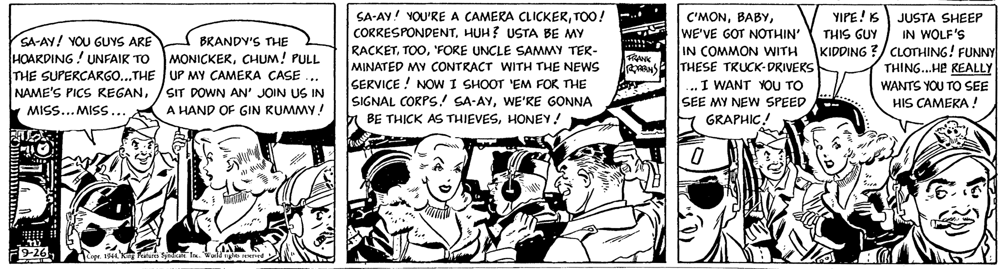 Illustration OCR: SA-AY! YOU'RE A CAMERA CLICKERTOO! CORRESPONDENTHUH? USTA BE MY YIPE! S C'MONWE'VE GOT NOTHIN' IN COMMON WITH THESE TRUCK-DRIVEKS I WANT YOU TO SEE MY NEW SPEED JUSTA SHEEP IN WOLF'S KIDDING ?/ CLOTHING! FUNNY THING...HE REALLY THIS GUY SA-AY! YOU GUYS ARE HOARDING! UNFAIR TO THE SUPERCARGO...THE UP MY CAMERA CASE BRANDY'S THE RACKET'FORE UNCLE SAMMY TER- MINATED MY CONTRACT WITH THE NEWS SERVIÇE ! NOW I SHOOT 'EM FOR THE SIGNAL CORPS! SA-AYWE'RE GONNA BE TH?CK AS THIEVESHONEY! MONICKERCHUM! PULL FRANK WANTS YOU TO SEE HIS CAMERA! NAME'S PICS REGANSIT DOWN AN' JOIN US IN MISS... MISS... A HAND OF GIN RUMMY! 7 GRAPHIC! 9-26 Cape 1944 K ature Symn ln SA-AY! YOU'RE A CAMERA CLICKERTOO! CORRESPONDENTHUH? USTA BE MY YIPE! S C'MONWE'VE GOT NOTHIN' IN COMMON WITH THESE TRUCK-DRIVEKS I WANT YOU TO SEE MY NEW SPEED JUSTA SHEEP IN WOLF'S KIDDING ?/ CLOTHING! FUNNY THING...HE REALLY THIS GUY SA-AY! YOU GUYS ARE HOARDING! UNFAIR TO THE SUPERCARGO...THE UP MY CAMERA CASE BRANDY'S THE RACKET'FORE UNCLE SAMMY TER- MINATED MY CONTRACT WITH THE NEWS SERVIÇE ! NOW I SHOOT 'EM FOR THE SIGNAL CORPS! SA-AYWE'RE GONNA BE TH?CK AS THIEVESHONEY! MONICKERCHUM! PULL FRANK WANTS YOU TO SEE HIS CAMERA! NAME'S PICS REGANSIT DOWN AN' JOIN US IN MISS... MISS... A HAND OF GIN RUMMY! 7 GRAPHIC! 9-26 Cape 1944 K ature Symn ln