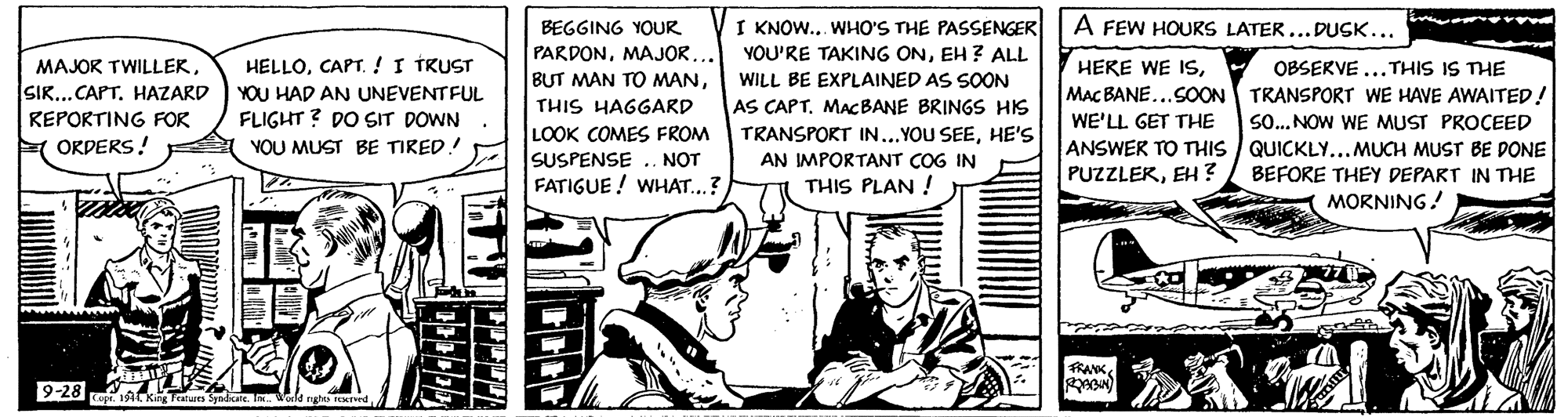 Comic book OCR: A FEW HOURS LATER...DUSK... I KNOW.. WHO'S THE PASSENGER YOU'RE TAKING ONEH ? ALL BEGGING YOUR PARDONMAJOR... BUT MAN TO MANCAPT.!I TRUST HERE WE ISMAC BANE...SOON TRANSPORT WE HAVE AWAITED! WE'LL GET THE ANSWER TO THIS / QUICKLY...MUCH MUST BE DONE PUZZLEKEH ? OBSERVE ...THIS IS THE MAJOR TWILLEKHAZARD WILL BE EXPLAINED AS SOON YOU HAD AN UNEVENTFUL THIS HAGGARD AS CAPTMACBANE BRINGS HIS FLIGHT ? DO SIT DOWN YOU MUST BE TIRED! REPORTING FOR SO... NOW WE MUST PROCEED LOOK COMES FROM SUSPENSE .. NOT FATIGUE ! WHAT..? TRANSPORT IN...YOU SEEHE'S F ORDERS! AN IMPORTANT COG IN BEFORE THEY DEPART IN THE THIS PLAN ! MORNING! FRANK 9-28 A A FEW HOURS LATER...DUSK... I KNOW.. WHO'S THE PASSENGER YOU'RE TAKING ONEH ? ALL BEGGING YOUR PARDONMAJOR... BUT MAN TO MANCAPT.!I TRUST HERE WE ISMAC BANE...SOON TRANSPORT WE HAVE AWAITED! WE'LL GET THE ANSWER TO THIS / QUICKLY...MUCH MUST BE DONE PUZZLEKEH ? OBSERVE ...THIS IS THE MAJOR TWILLEKHAZARD WILL BE EXPLAINED AS SOON YOU HAD AN UNEVENTFUL THIS HAGGARD AS CAPTMACBANE BRINGS HIS FLIGHT ? DO SIT DOWN YOU MUST BE TIRED! REPORTING FOR SO... NOW WE MUST PROCEED LOOK COMES FROM SUSPENSE .. NOT FATIGUE ! WHAT..? TRANSPORT IN...YOU SEEHE'S F ORDERS! AN IMPORTANT COG IN BEFORE THEY DEPART IN THE THIS PLAN ! MORNING! FRANK 9-28 A
