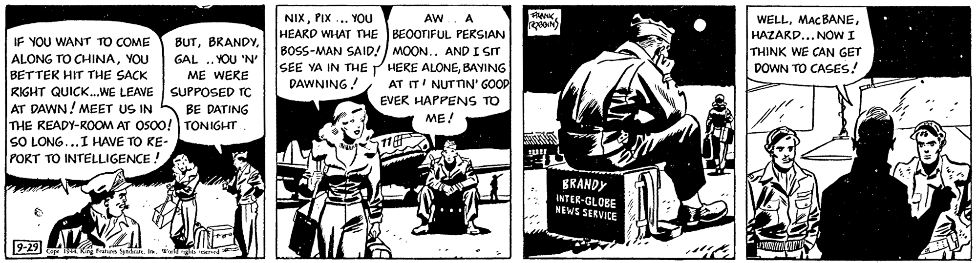 Fiction OCR: NIXPIX ... YOU HEARD WHAT THE BEOOTIFUL PERSIAN BOSS-MAN SAID! MOON.. AND I SIT SEE YA IN THE P HERE ALONEBAYING DAWNING! AW A PANKHAZARD... NOW I THINK WE CAN GET DOWN TO CASES! IF YOU WANT TO COME BUTYOU BETTER HIT THE SACK GAL .. YOU 'N' ME WERE AT IT' NUTTIN' GOOP EVER HAPPENS TO RIGHT QUICK.WE LEAVE AT DAWN! MEET US IN THE READY-ROOM AT OSO0! TONIGHT SO LONG...I HAVE TO RE- PORT TO INTELLIGENCE ! SUPPOSED TC BE DATING ME! 11 BRANDY INTER-GLOBE NEWS SERVICE 9-29) yn Kng Featus Syadrat. NIXPIX ... YOU HEARD WHAT THE BEOOTIFUL PERSIAN BOSS-MAN SAID! MOON.. AND I SIT SEE YA IN THE P HERE ALONEBAYING DAWNING! AW A PANKHAZARD... NOW I THINK WE CAN GET DOWN TO CASES! IF YOU WANT TO COME BUTALONG TO CHINAYOU BETTER HIT THE SACK GAL .. YOU 'N' ME WERE AT IT' NUTTIN' GOOP EVER HAPPENS TO RIGHT QUICK.WE LEAVE AT DAWN! MEET US IN THE READY-ROOM AT OSO0! TONIGHT SO LONG...I HAVE TO RE- PORT TO INTELLIGENCE ! SUPPOSED TC BE DATING ME! 11 BRANDY INTER-GLOBE NEWS SERVICE 9-29) yn Kng Featus Syadrat.