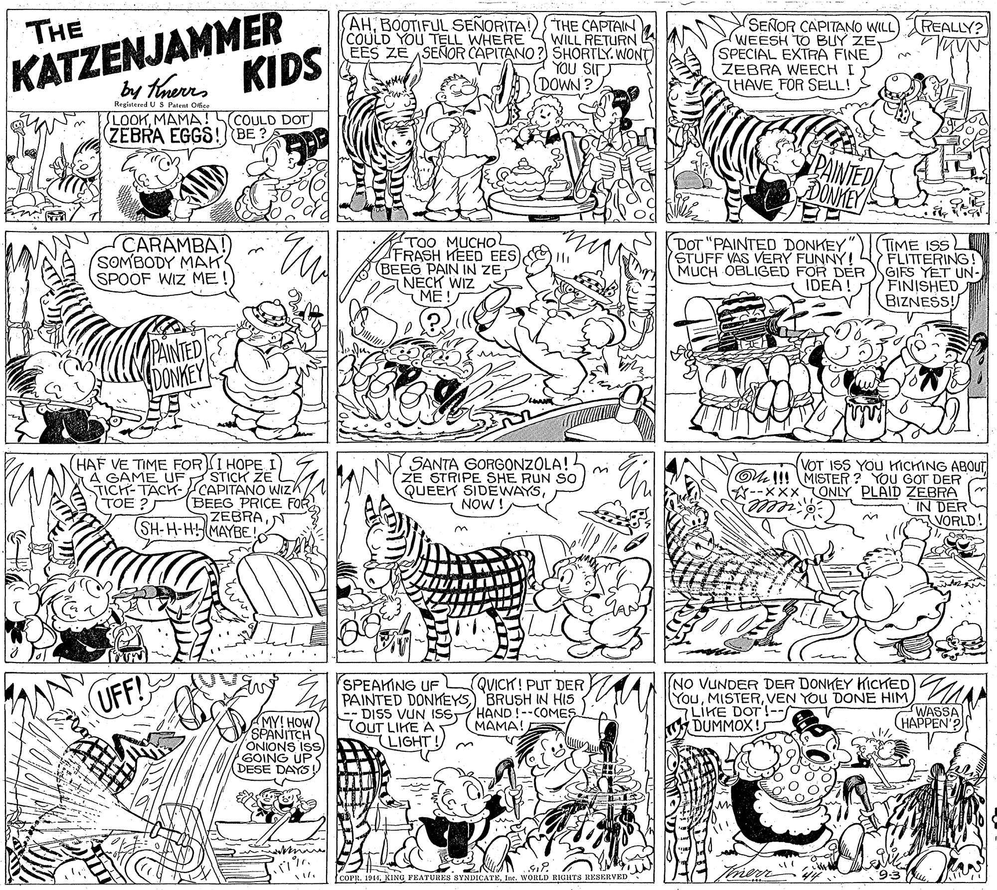 Rectangle OCR: KATZENJAMMER KIDS by tonerrs AHBOOTIFUL SEÑORITA! COULD YOU TELL WHERE THE CAPTAIN WILL RETURN EES ZE ASEÑOR CAPITANO ? SHORTLY. WONT YOU SIT DOWN? SENOR CAPITANO WILL) WEESH TO BUY ZESPECIAL EXTRA FINE ZEBRA WEECH I THAVE FOR SELL! THE REALLY? Registered U S Patent Office LOOKMAMA ! COULD DOT (ZÉBRA EGGS! BE PAINTED DONMEY CARAMBA! SOMBODY MAK SPOOF WIZ ME! TOO MUCHOL FRASH HEED EES (BEEG PAIN IN ZE NECK WIZ ME! DOT "PAINTED DONKEY" STUFF VAS VERY FUNNY! MUCH OBLIGED FOR DER IDEA! TIME ISS FLITTERING! GIFS YET UN- FINISHED BIZNESS! PAINTED DONKEY HAF VE TIME FOR I HOPE STICK ZE TICH-TACK-CAPITANO WizK BEEG PRICE FOR ZEBRA(SH-H-HMAYBE SANTA GORGONZOLA!- ZE STRIPE SHE RUN So QUEEK SIDEWAYS NOW ! VOT ISS YOU HICHING ABOUT OU !! MISTER ? YOU GOT DER A--xXx ONLY PLAID ZEBRA IN DER VORLD! on A GAME UF (TOE ? izelle. QUICK! PUT DER SPEAKING UF PAINTED DONKEYS) BRUSH IN HIS -- DISS VUN ISST TOUT LIKE A LIGHT NO VUNDER DER DONKEY KICKED YouVEN YOU DONE HIM 7LIKE DOT!-- DUMMOX! UFF! WASSA (HAPPEN'? HAND !--COMES MAMA! MY! HOWSPANITCH ONIONS ISS GOING UP DESE DAYS COPR. 1944Inc. WORLD RIGHTS RESERVED KATZENJAMMER KIDS by tonerrs AHBOOTIFUL SEÑORITA! COULD YOU TELL WHERE THE CAPTAIN WILL RETURN EES ZE ASEÑOR CAPITANO ? SHORTLY. WONT YOU SIT DOWN? SENOR CAPITANO WILL) WEESH TO BUY ZESPECIAL EXTRA FINE ZEBRA WEECH I THAVE FOR SELL! THE REALLY? Registered U S Patent Office LOOKMAMA ! COULD DOT (ZÉBRA EGGS! BE PAINTED DONMEY CARAMBA! SOMBODY MAK SPOOF WIZ ME! TOO MUCHOL FRASH HEED EES (BEEG PAIN IN ZE NECK WIZ ME! DOT "PAINTED DONKEY" STUFF VAS VERY FUNNY! MUCH OBLIGED FOR DER IDEA! TIME ISS FLITTERING! GIFS YET UN- FINISHED BIZNESS! PAINTED DONKEY HAF VE TIME FOR I HOPE STICK ZE TICH-TACK-CAPITANO WizK BEEG PRICE FOR ZEBRA(SH-H-HMAYBE SANTA GORGONZOLA!- ZE STRIPE SHE RUN So QUEEK SIDEWAYS NOW ! VOT ISS YOU HICHING ABOUT OU !! MISTER ? YOU GOT DER A--xXx ONLY PLAID ZEBRA IN DER VORLD! on A GAME UF (TOE ? izelle. QUICK! PUT DER SPEAKING UF PAINTED DONKEYS) BRUSH IN HIS -- DISS VUN ISST TOUT LIKE A LIGHT NO VUNDER DER DONKEY KICKED YouVEN YOU DONE HIM 7LIKE DOT!-- DUMMOX! UFF! WASSA (HAPPEN'? HAND !--COMES MAMA! MY! HOWSPANITCH ONIONS ISS GOING UP DESE DAYS COPR. 1944KING FEATURES SYNDICATEInc. WORLD RIGHTS RESERVED