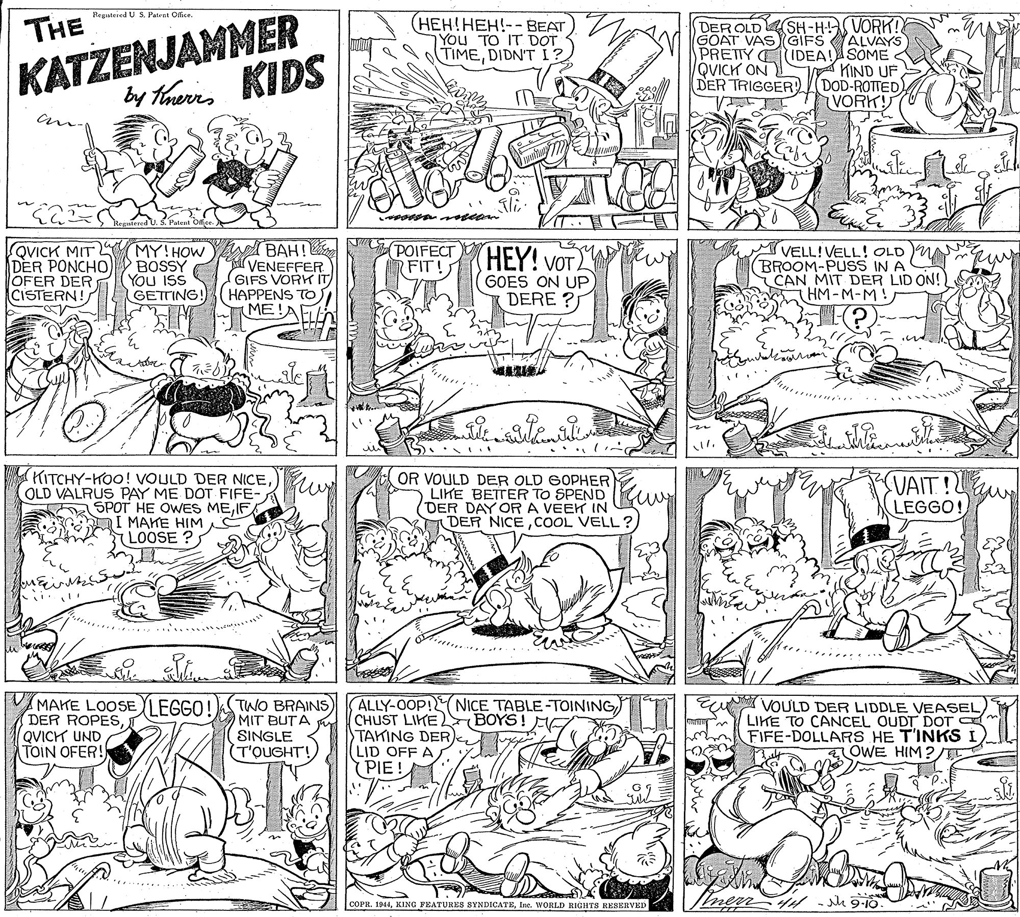 Parallel OCR: KATZENJAMMER by Tharns KIDS Regateied U S. Patret Office. THE (HEH!HEH!-- BEAT You TO IT DOT TIMEDIDN'TI? GOAT VASGIFS PRETTY CIDEA! QVICK ON DER TRIGGER DER OLDSH-HA VORK! ALVAYS SOME KIND UF DOD-ROTTED VORK! DER PONCHO OFER DER CISTERN! QVICK MIT MY!HOW BAH! BOSSY You IsS GETTING! VENEFFER GIFS VORK IT HAPPENS TO ME!A POIFECT RFIT! HEY! VOT. GOES ON UP DERE ? VELL!VELL! OLD MA BROOM-PUSS IN A CAN MIT DER LID ON! HM-M-M! .... KITCHY-HOO! VOULD DER NICEOLD VALRUS PAY ME DOT FIFE- SPOT HE OWES MEIF I MAKE HIM (LOOSE ? OR VOULD DER OLD GOPHER LIKE BETTER TO SPEND DER DAY OR A VEEK IN DER NICECOOL VELL ? UAIT! LEGGO! VMAKE LOOSE DER ROPESQVICH UND TOIN OFER! TWO BRAINS) MIT BUTA SINGLE (T'QUGHT!ALLY-OOP!NICE TABLE-TOINING CHUST LIKE TAKING DER LID OFF A PIE! VOULD DER LIDDLE VEASELLIKE TO CANCEL OUDT DOT FIFE-DOLLARS HE T'INKS I) OWE HIM? EGGO! BOYS! EV ! - i 9-10 COPR. 1944Ine. WORLD RIGHTS RESERVED ? KATZENJAMMER by Tharns KIDS Regateied U S. Patret Office. THE (HEH!HEH!-- BEAT You TO IT DOT TIMEDIDN'TI? GOAT VASGIFS PRETTY CIDEA! QVICK ON DER TRIGGER DER OLDSH-HA VORK! ALVAYS SOME KIND UF DOD-ROTTED VORK! DER PONCHO OFER DER CISTERN! QVICK MIT MY!HOW BAH! BOSSY You IsS GETTING! VENEFFER GIFS VORK IT HAPPENS TO ME!A POIFECT RFIT! HEY! VOT. GOES ON UP DERE ? VELL!VELL! OLD MA BROOM-PUSS IN A CAN MIT DER LID ON! HM-M-M! .... KITCHY-HOO! VOULD DER NICEOLD VALRUS PAY ME DOT FIFE- SPOT HE OWES MEIF I MAKE HIM (LOOSE ? OR VOULD DER OLD GOPHER LIKE BETTER TO SPEND DER DAY OR A VEEK IN DER NICECOOL VELL ? UAIT! LEGGO! VMAKE LOOSE DER ROPESQVICH UND TOIN OFER! TWO BRAINS) MIT BUTA SINGLE (T'QUGHT!ALLY-OOP!NICE TABLE-TOINING CHUST LIKE TAKING DER LID OFF A PIE! VOULD DER LIDDLE VEASELLIKE TO CANCEL OUDT DOT FIFE-DOLLARS HE T'INKS I) OWE HIM? EGGO! BOYS! EV ! - i 9-10 COPR. 1944KING FEATURES SYNDICATEIne. WORLD RIGHTS RESERVED ?