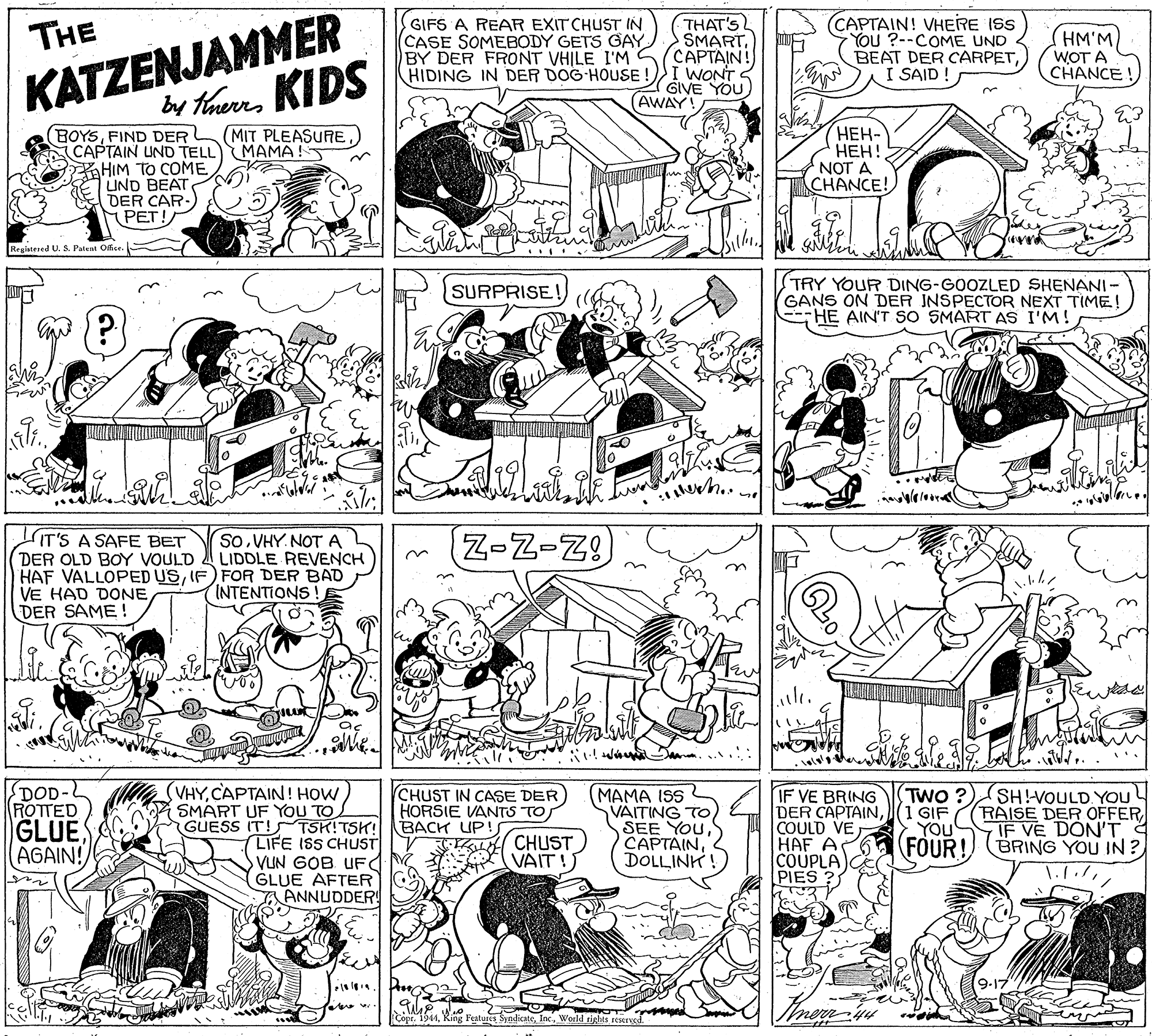 Jaw OCR: KATZENJAMMER by tarnKIDS GIFS A REAR EXIT CHUST IN (CASE SOMEBODY GETS GAY BY DER FRONT VHJLE I'M HIDING IN DER DOG HOUSE THAT'S SMARTCAPTAIN! I WONT S GIVE YOU AWAY CAPTAIN! VHERE ISS YOU ?--COME UND BEAT DER CARPETI SAID ! THE (HM'M WOT A CHANCE! BOYSFIND DER CAPTAIN UND TELL MAMA!! HIM TO COME UND BEAT DER CAR. PET! ???- ???! NOT A CHANCE! (MIT PLEASURE Braistesed US. Patent Ofse (TRY YOUR DING-GOOZLED SHENANI- GANS ON DER JNSPECTOR NEXT TIME! --HE AIN'T SO SMART AS I'M!! SURPRISE! IT'S A SAFE BET DER OLD BOY VOULD HAF VALLOPED USIF) FOR DER BAD VE HAD DONE DER SAME SoVHY. NOT A LIDDLE REVENCH Z-Z-Z INTENTIONS DOD- ROTTED GLUEAGAIN! VHYSMART UF YOU TO GUESS IT!S TSK!TSH! LIFE ISS CHUST VUN GOB UF GLUE AFTER ANNUDDER! CHUST IN CASE DER HORSIE VANTS TO BACK UP! CL CHUST MAMA ISS VAITING TO SEE YouDOLLINK IF VE BRING DER CAPTAIN(1 GIF COULD VE HAF A COUPLA PIES ? TWO ? SHVOULD YOU (RAISE DER OFFERIF VE DON'T YOU FOUR! BRING YOU IN ? VAIT!?? Cope. 1944World r nerw KATZENJAMMER by tarnKIDS GIFS A REAR EXIT CHUST IN (CASE SOMEBODY GETS GAY BY DER FRONT VHJLE I'M HIDING IN DER DOG HOUSE THAT'S SMARTCAPTAIN! I WONT S GIVE YOU AWAY CAPTAIN! VHERE ISS YOU ?--COME UND BEAT DER CARPETI SAID ! THE (HM'M WOT A CHANCE! BOYSFIND DER CAPTAIN UND TELL MAMA!! HIM TO COME UND BEAT DER CAR. PET! ???- ???! NOT A CHANCE! (MIT PLEASURE Braistesed US. Patent Ofse (TRY YOUR DING-GOOZLED SHENANI- GANS ON DER JNSPECTOR NEXT TIME! --HE AIN'T SO SMART AS I'M!! SURPRISE! IT'S A SAFE BET DER OLD BOY VOULD HAF VALLOPED USIF) FOR DER BAD VE HAD DONE DER SAME SoVHY. NOT A LIDDLE REVENCH Z-Z-Z INTENTIONS DOD- ROTTED GLUEAGAIN! VHYCAPTAIN ! HOWSMART UF YOU TO GUESS IT!S TSK!TSH! LIFE ISS CHUST VUN GOB UF GLUE AFTER ANNUDDER! CHUST IN CASE DER HORSIE VANTS TO BACK UP! CL CHUST MAMA ISS VAITING TO SEE YouDOLLINK IF VE BRING DER CAPTAIN(1 GIF COULD VE HAF A COUPLA PIES ? TWO ? SHVOULD YOU (RAISE DER OFFERIF VE DON'T YOU FOUR! BRING YOU IN ? VAIT!?? Cope. 1944King Features SyndicateWorld r nerw