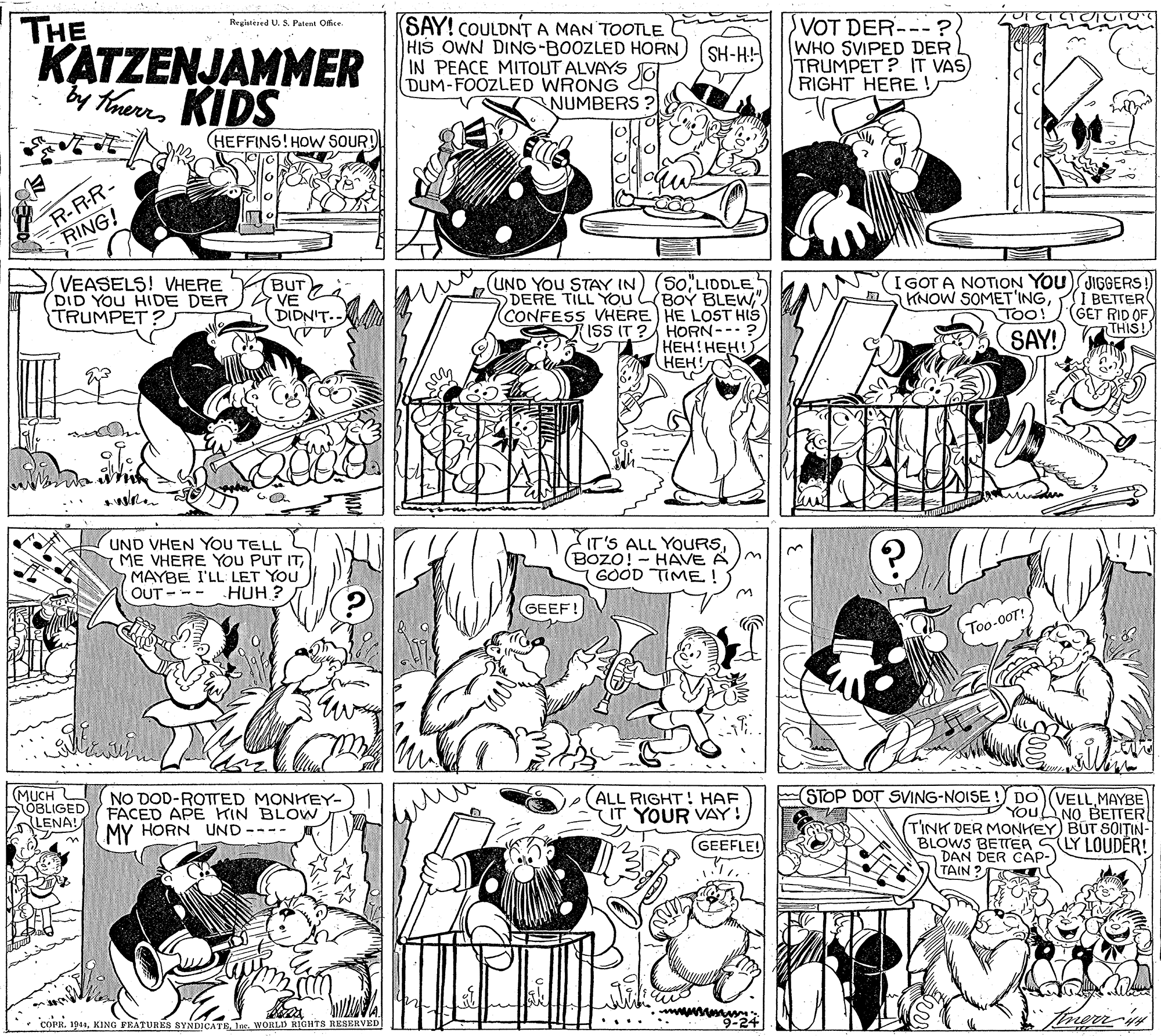 Line OCR: THE KATZENJAMMER TheeKIDS (SAY! COULDNT A MAN TOOTLE HIS OWN DING-BOOZLED HORN IN PEACE MITOUT ALVAYS DUM-FOOZLED WRONG NUMBERS ? VOT DER---? WHO SVIPED DER TRUMPET? IT VAS) RIGHT HERE Registered U. S. Putent Office SH-H! (HEFFINS! HOW SOUR! R-R-R- RING! VEASELS! VHERE DID YOU HIDE DER TRUMPET: BUT VE DIDNIT.. .LE??L50 DERE TILL YOU BOY BLEW" CONFESS VHERE HE LOST HIS ISS IT ? HORN-- ? ???! ???? HEH! I GOT A NOTION YOU JIGGERS! I BETTER (GET RID OF THIS! UND YOU STAY IN) KNOW SOMET'INGToo SAY! UND VHEN YOU TELL ME VHERE YOU PUT ITMAYBE I'LL LET YOU HUH ? IT'S ALL YOURS(Bozo! - HAVE A GOOD TIME ! OUT - -- GEEF! Too-00T! MUCH BOBLIGED LENA! ALL RIGHT! HAF IT YOUR VAY! GEEFLE! (STOP DOT SVING-NOISE ! DO VELLMAYBE YOUNO BETTER NO DOD-ROTTED MONKEY- FACED APE HIN BLOW TINK DER MONHEY) BUT SOIT?IN- BLOWS BETTEA SLY LOUDÉR! DAN DER CAP-) TAIN ? MY HORN UND • COPR. 194Ine. WORLD RIGHTS RESERVED THE KATZENJAMMER TheeKIDS (SAY! COULDNT A MAN TOOTLE HIS OWN DING-BOOZLED HORN IN PEACE MITOUT ALVAYS DUM-FOOZLED WRONG NUMBERS ? VOT DER---? WHO SVIPED DER TRUMPET? IT VAS) RIGHT HERE Registered U. S. Putent Office SH-H! (HEFFINS! HOW SOUR! R-R-R- RING! VEASELS! VHERE DID YOU HIDE DER TRUMPET: BUT VE DIDNIT.. .LE??L50 DERE TILL YOU BOY BLEW" CONFESS VHERE HE LOST HIS ISS IT ? HORN-- ? ???! ???? HEH! I GOT A NOTION YOU JIGGERS! I BETTER (GET RID OF THIS! UND YOU STAY IN) KNOW SOMET'INGToo SAY! UND VHEN YOU TELL ME VHERE YOU PUT ITMAYBE I'LL LET YOU HUH ? IT'S ALL YOURS(Bozo! - HAVE A GOOD TIME ! OUT - -- GEEF! Too-00T! MUCH BOBLIGED LENA! ALL RIGHT! HAF IT YOUR VAY! GEEFLE! (STOP DOT SVING-NOISE ! DO VELLMAYBE YOUNO BETTER NO DOD-ROTTED MONKEY- FACED APE HIN BLOW TINK DER MONHEY) BUT SOIT?IN- BLOWS BETTEA SLY LOUDÉR! DAN DER CAP-) TAIN ? MY HORN UND • COPR. 194KING FEATURES SYNDICATEIne. WORLD RIGHTS RESERVED