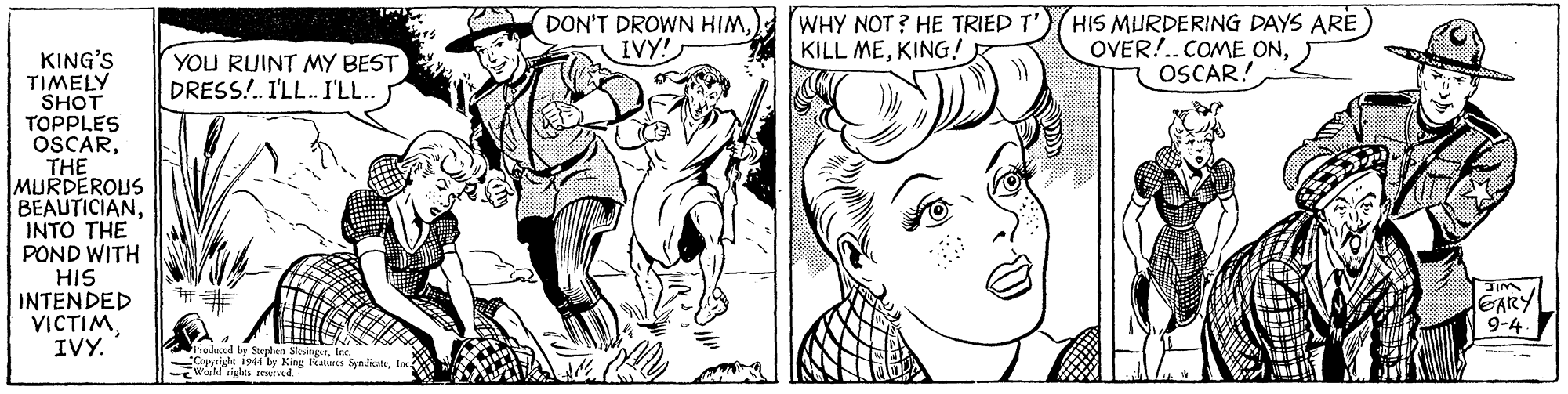 Gesture OCR: DON'T DROWN HIMIVY! WHY NOT ? HE TRIED T' KILL MEKING! HIS MURDERING DAYS ARE OVER!..COME ONOSCAR! KING'S TIMELY SHOT TOPPLES OSCARTHE MURDEROUS BEAUTICIANINTO THE POND WITH HIS INTENDED VICTIMIVY. YOU RUINT MY BEST DRESS!. I'LL. I'LL. GARY 9-4 alad te Stunlen SlesngtInc. Crygrigle iy44 ty King teres SyndiateInc W igthts rewud. DON'T DROWN HIMIVY! WHY NOT ? HE TRIED T' KILL MEKING! HIS MURDERING DAYS ARE OVER!..COME ONOSCAR! KING'S TIMELY SHOT TOPPLES OSCARTHE MURDEROUS BEAUTICIANINTO THE POND WITH HIS INTENDED VICTIMIVY. YOU RUINT MY BEST DRESS!. I'LL. I'LL. GARY 9-4 alad te Stunlen SlesngtInc. Crygrigle iy44 ty King teres SyndiateInc W igthts rewud.