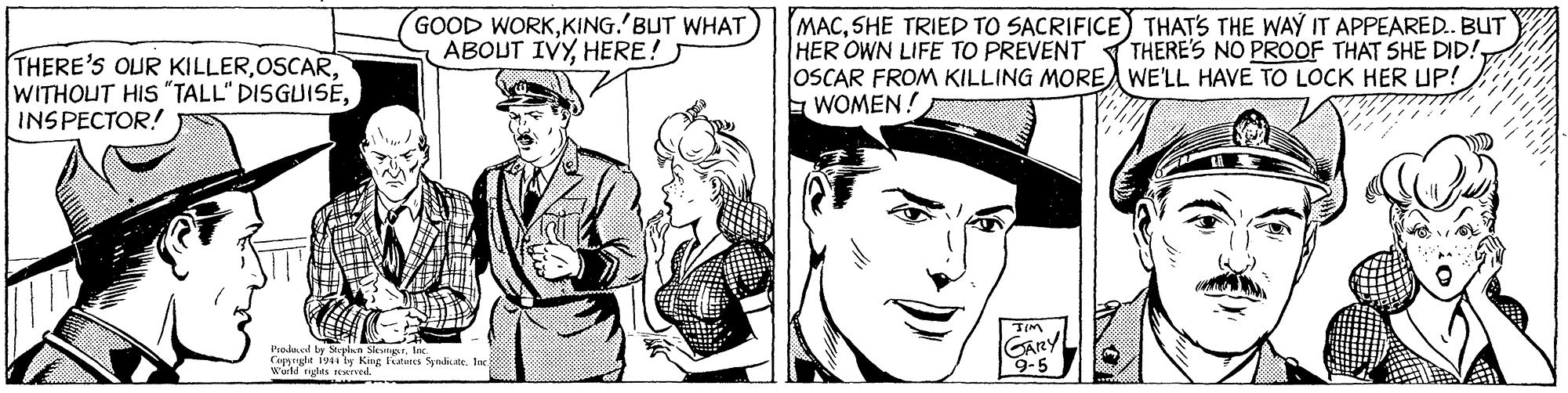Font OCR: GOOD WORKKING.'BUT WHAT ABOUT IVYHERE! MACSHE TRIED TO SACRIFICE) THATS THE WAY IT APPEARED. BUT HER OWN LIFE TO PREVENT OSCAR FROM KILLING MORE WE'LL HAVE TO LOCK HER UP! E WOMEN! THERE'S NO PROOF THAT SHE DID! THERE'S OUR KILLERINSPECTOR! Prakl ty Steele SlngsrIn Coprht 1941 ly King latunES SyndiateIn wuld rglts EATTd GARY 9-5 GOOD WORKKING.'BUT WHAT ABOUT IVYHERE! MACSHE TRIED TO SACRIFICE) THATS THE WAY IT APPEARED. BUT HER OWN LIFE TO PREVENT OSCAR FROM KILLING MORE WE'LL HAVE TO LOCK HER UP! E WOMEN! THERE'S NO PROOF THAT SHE DID! THERE'S OUR KILLERWITHOUT HIS "TALL" DISGUISÉINSPECTOR! Prakl ty Steele SlngsrIn Coprht 1941 ly King latunES SyndiateIn wuld rglts EATTd GARY 9-5