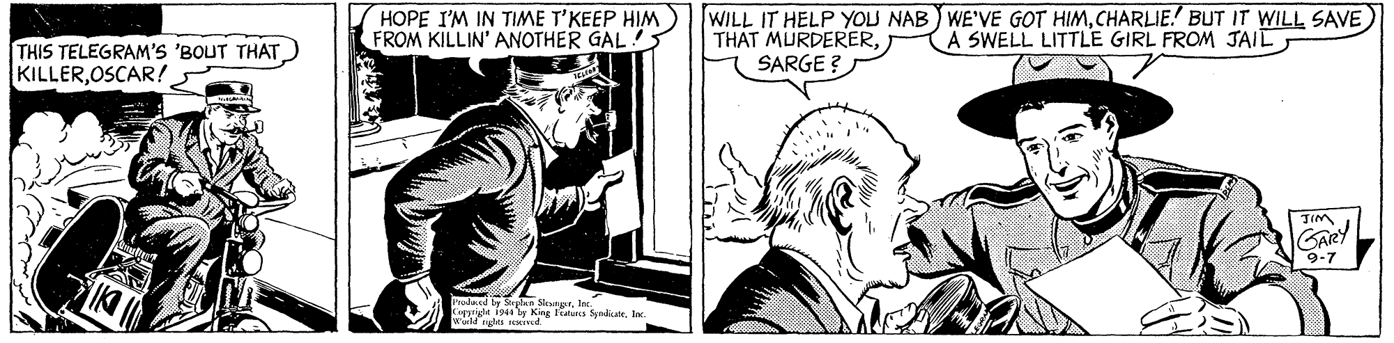 Art OCR: HOPE I'M IN TIME T'KEEP HIM FROM KILLIN' ANOTHER GAL!5 WILL IT HELP YOLU NAB WE'VE GOT HIMCHARLIE BUT IT WILL SAVE THAT MURDERERSARGE ? A SWELL LITTLE GIRL FROM JAIL THIS TELEGRAM'S 'BOUT THATOSCAR! TIM GARY 9-7 Imla be Selan SteutrIae. Curgrigle 194ty King Featurcs Sendite. Inc. es eseined HOPE I'M IN TIME T'KEEP HIM FROM KILLIN' ANOTHER GAL!5 WILL IT HELP YOLU NAB WE'VE GOT HIMCHARLIE BUT IT WILL SAVE THAT MURDERERSARGE ? A SWELL LITTLE GIRL FROM JAIL THIS TELEGRAM'S 'BOUT THATOSCAR! TIM GARY 9-7 Imla be Selan SteutrIae. Curgrigle 194ty King Featurcs Sendite. Inc. es eseined