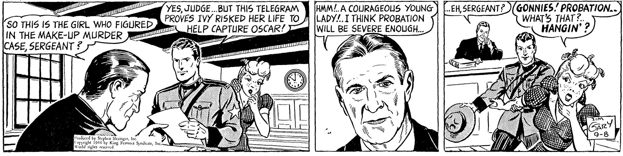 Art OCR: YESJUDGE.BUT THIS TELEGRAM PROVES IVY RISKED HER LIFE TO HELP CAPTURE OSCAR! HMM!. A COURAGEOUS YOUNG) .EHSERGEANT?(GONNIES! PROBATION. LADY!.I THINK PROBATION WILL BE SEVERE ENOUGH. WHAT'S THAT?. HANGIN' ? SO THIS IS THE GIRL WHO FIGURED IN THE MAKE-UP MURDER CASESERGEANT ? GARY 9-8 ealuced by Saplan SlesingstIn. Coppright i944 ly King Frats SyndiateInc Wuild riglts rewid. YESJUDGE.BUT THIS TELEGRAM PROVES IVY RISKED HER LIFE TO HELP CAPTURE OSCAR! HMM!. A COURAGEOUS YOUNG) .EHSERGEANT?(GONNIES! PROBATION. LADY!.I THINK PROBATION WILL BE SEVERE ENOUGH. WHAT'S THAT?. HANGIN' ? SO THIS IS THE GIRL WHO FIGURED IN THE MAKE-UP MURDER CASESERGEANT ? GARY 9-8 ealuced by Saplan SlesingstIn. Coppright i944 ly King Frats SyndiateInc Wuild riglts rewid.