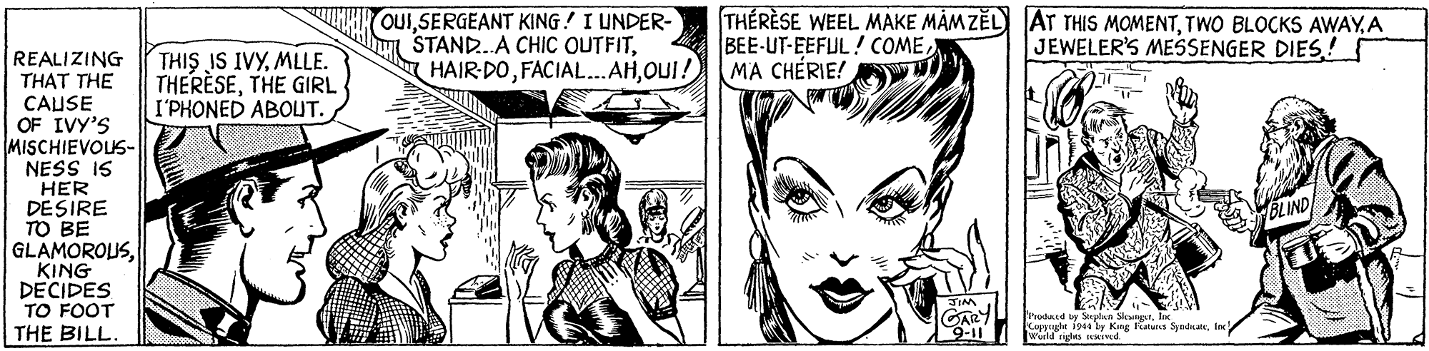 Mammal OCR: OUISERGEANT KING! I UNDER- STAND.A CHIC OUTFITOUI! THÉRÈSE WEEL MAKE MÅM ZEL) AT THIS MOMENTA BEE-UT-EEFUL! COMEMA CHÉRIE! JEWELER'S MESSENGER DIES! REALIZING THAT THE CAUSE OF IVY'S MISCHIEVOUS- NESS IS HER DESIRE TO BE GLAMOROUSKING DECIDES TO FOOT THE BILL. THIS IS IVYMLLE. THERÈSETHE GIRL I'PHONED ABOUT. JIM GARY 9-11 hrodard by Suplan SlesngrInc Copyhr 1944 ly Kng ltres SyndnateInc Wurld rights Ivd. OUISERGEANT KING! I UNDER- STAND.A CHIC OUTFITFACIAL. AHOUI! THÉRÈSE WEEL MAKE MÅM ZEL) AT THIS MOMENTTWO BLOCKS AWAYA BEE-UT-EEFUL! COMEMA CHÉRIE! JEWELER'S MESSENGER DIES! REALIZING THAT THE CAUSE OF IVY'S MISCHIEVOUS- NESS IS HER DESIRE TO BE GLAMOROUSKING DECIDES TO FOOT THE BILL. THIS IS IVYMLLE. THERÈSETHE GIRL I'PHONED ABOUT. JIM GARY 9-11 hrodard by Suplan SlesngrInc Copyhr 1944 ly Kng ltres SyndnateInc Wurld rights Ivd.