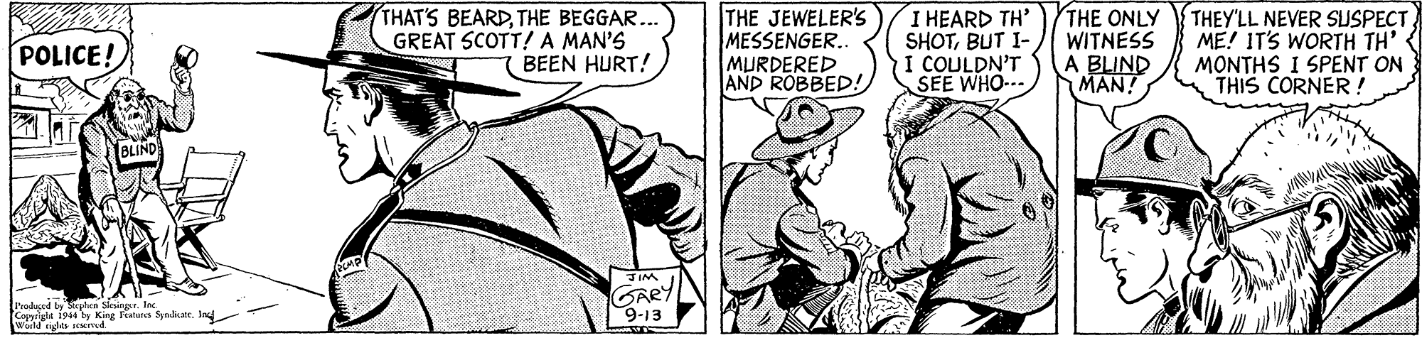 Art OCR: THAT'S BEARDTHE BEGGAR... GREAT SCOTT!A MAN'S BEEN HURT! THE JEWELER's MESSENGER. MURDERED AND ROBBED! I HEARD TH' SHOTBUT I- I COULDN'T SEE WHO-.. THE ONLY WITNESS A BLIND MAN! THEY'LL NEVER SLUSPECT ME! IT'S WORTH TH' { MONTHS I SPENT ON THIS CORNER! POLICE! lBLIND Produed by Sgtea SesinpIn. Copyriglt 1944 by King Teatura Synliate. Ind Waild eigles aced GARY 9-13 THAT'S BEARDTHE BEGGAR... GREAT SCOTT!A MAN'S BEEN HURT! THE JEWELER's MESSENGER. MURDERED AND ROBBED! I HEARD TH' SHOTBUT I- I COULDN'T SEE WHO-.. THE ONLY WITNESS A BLIND MAN! THEY'LL NEVER SLUSPECT ME! IT'S WORTH TH' { MONTHS I SPENT ON THIS CORNER! POLICE! lBLIND Produed by Sgtea SesinpIn. Copyriglt 1944 by King Teatura Synliate. Ind Waild eigles aced GARY 9-13