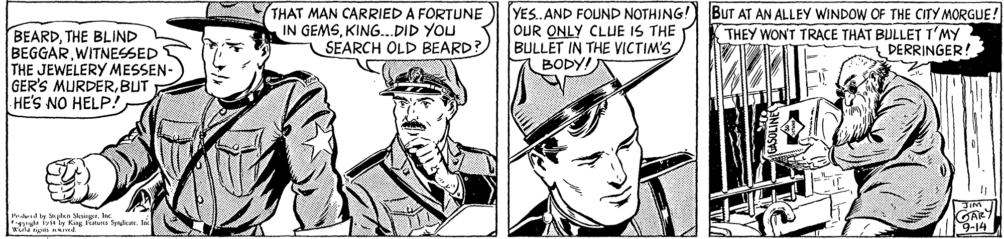 Gesture OCR: BEARDTHE BLIND BEGGARWITNESSED THE JEWELERY MESSEN- GER'S MURDERBUT HE'S NO HELP! THAT MAN CARRIED A FORTUNE IN GEMSKING..DID YOU SEARCH OLD BEARD? YES. AND FOUND NOTHING! OUR ONLY CLUE IS THE BULLET IN THE VICTIM'S BODY! BUT AT AN ALLEY WINDOW OF THE CITY MORGUE ! THEY WON'T TRACE THAT BULLET T'MY DERRINGER! Prdd ly Sun Siesinget. Ic. u iyst by King Faturs Synditate. 9-14 BEARDTHE BLIND BEGGARWITNESSED THE JEWELERY MESSEN- GER'S MURDERBUT HE'S NO HELP! THAT MAN CARRIED A FORTUNE IN GEMSKING..DID YOU SEARCH OLD BEARD? YES. AND FOUND NOTHING! OUR ONLY CLUE IS THE BULLET IN THE VICTIM'S BODY! BUT AT AN ALLEY WINDOW OF THE CITY MORGUE ! THEY WON'T TRACE THAT BULLET T'MY DERRINGER! Prdd ly Sun Siesinget. Ic. u iyst by King Faturs Synditate. 9-14